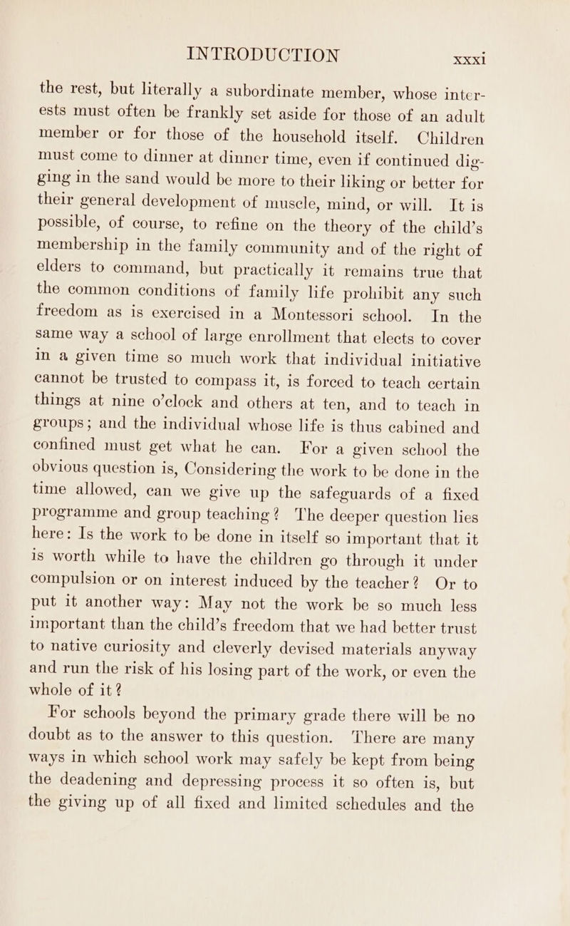 the rest, but literally a subordinate member, whose inter- ests must often be frankly set aside for those of an adult member or for those of the household itself. Children must come to dinner at dinner time, even if continued dig- ging in the sand would be more to their liking or better for their general development of muscle, mind, or will. It is possible, of course, to refine on the theory of the child’s membership in the family community and of the right of elders to command, but practically it remains true that the common conditions of family life prohibit any such freedom as is exercised in a Montessori school. In the same way a school of large enrollment that elects to cover in a given time so much work that individual initiative cannot be trusted to compass it, is forced to teach certain things at nine o’clock and others at ten, and to teach in groups; and the individual whose life is thus cabined and confined must get what he can. For a given school the obvious question is, Considering the work to be done in the time allowed, can we give up the safeguards of a fixed programme and group teaching? The deeper question lies here: Is the work to be done in itself so important that it is worth while to have the children go through it under compulsion or on interest induced by the teacher? Or to put it another way: May not the work be so much less important than the child’s freedom that we had better trust to native curiosity and cleverly devised materials anyway and run the risk of his losing part of the work, or even the whole of it ? For schools beyond the primary grade there will be no doubt as to the answer to this question. There are many ways in which school work may safely be kept from being the deadening and depressing process it so often is, but the giving up of all fixed and limited schedules and the