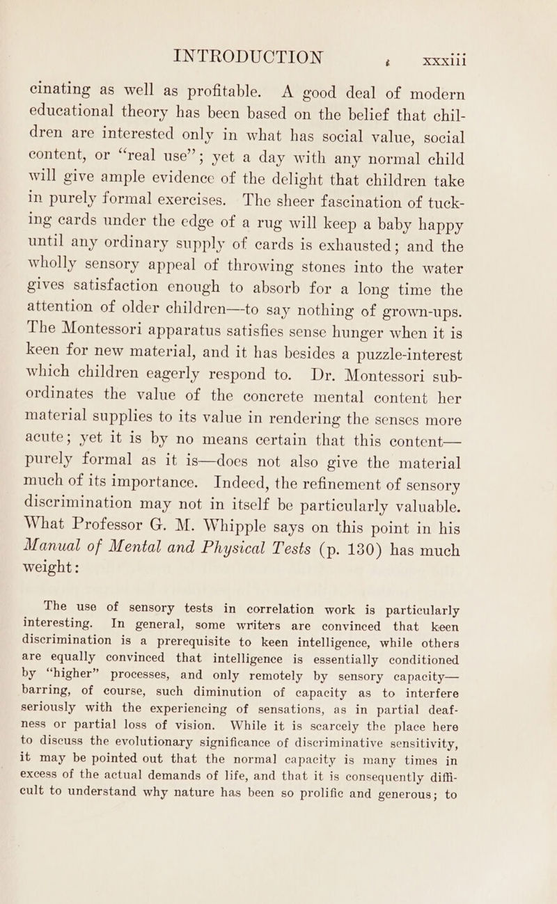 cinating as well as profitable. A good deal of modern educational theory has been based on the belief that chil- dren are interested only in what has social value, social content, or “real use”; yet a day with any normal child will give ample evidence of the delight that children take in purely formal exercises. The sheer fascination of tuck- ing cards under the edge of a rug will keep a baby happy until any ordinary supply of cards is exhausted; and the wholly sensory appeal of throwing stones into the water gives satisfaction enough to absorb for a long time the attention of older children—to say nothing of grown-ups. The Montessori apparatus satisfies sense hunger when it is keen for new material, and it has besides a puzzle-interest which children eagerly respond to. Dr. Montessori sub- ordinates the value of the concrete mental content her material supplies to its value in rendering the senses more acute; yet it is by no means certain that this content— purely formal as it is—does not also give the material much of its importance. Indeed, the refinement of sensory discrimination may not in itself be particularly valuable. What Professor G. M. Whipple says on this point in his Manual of Mental and Physical Tests (p. 130) has much weight: The use of sensory tests in correlation work is particularly interesting. In general, some writers are convinced that keen discrimination is a prerequisite to keen intelligence, while others are equally convinced that intelligence is essentially conditioned by “higher” processes, and only remotely by sensory capacity— barring, of course, such diminution of capacity as to interfere seriously with the experiencing of sensations, as in partial deaf- ness or partial loss of vision. While it is scarcely the place here to discuss the evolutionary significance of discriminative sensitivity, it may be pointed out that the normal capacity is many times in excess of the actual demands of life, and that it is consequently diffi- cult to understand why nature has been so prolific and generous; to