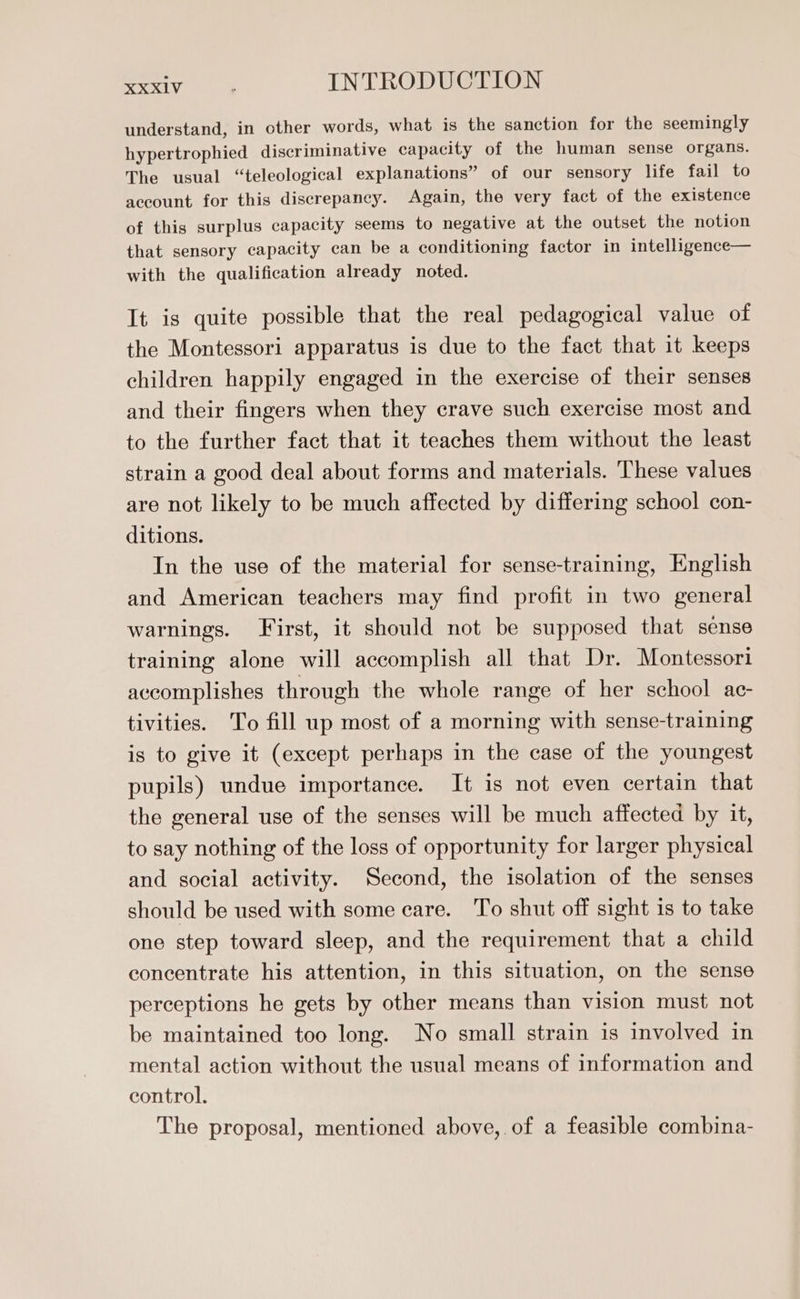 understand, in other words, what is the sanction for the seemingly hypertrophied discriminative capacity of the human sense organs. The usual “teleological explanations” of our sensory life fail to account for this discrepaney. Again, the very fact of the existence of this surplus capacity seems to negative at the outset the notion that sensory capacity can be a conditioning factor in intelligence— with the qualification already noted. It is quite possible that the real pedagogical value of the Montessori apparatus is due to the fact that it keeps children happily engaged in the exercise of their senses and their fingers when they crave such exercise most and to the further fact that it teaches them without the least strain a good deal about forms and materials. These values are not likely to be much affected by differing school con- ditions. In the use of the material for sense-training, English and American teachers may find profit in two general warnings. First, it should not be supposed that sense training alone will accomplish all that Dr. Montessori accomplishes through the whole range of her school ac- tivities. To fill up most of a morning with sense-training is to give it (except perhaps in the case of the youngest pupils) undue importance. It is not even certain that the general use of the senses will be much affected by it, to say nothing of the loss of opportunity for larger physical and social activity. Second, the isolation of the senses should be used with some care. To shut off sight is to take one step toward sleep, and the requirement that a child concentrate his attention, in this situation, on the sense perceptions he gets by other means than vision must not be maintained too long. No small strain is involved in mental action without the usual means of information and control. The proposal, mentioned above, of a feasible combina-