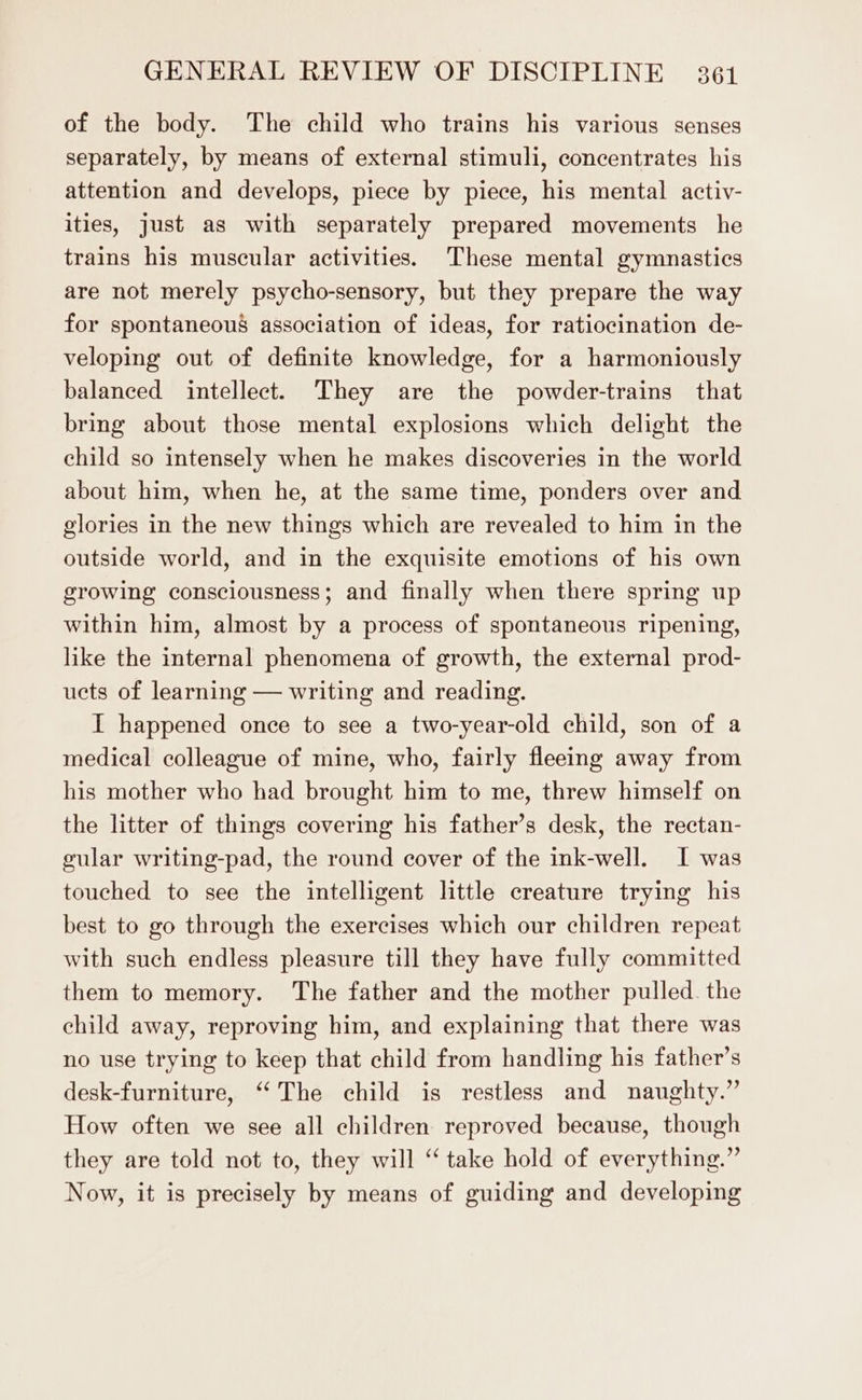 of the body. The child who trains his various senses separately, by means of external stimuli, concentrates his attention and develops, piece by piece, his mental activ- ities, just as with separately prepared movements he trains his muscular activities. These mental gymnastics are not merely psycho-sensory, but they prepare the way for spontaneous association of ideas, for ratiocination de- veloping out of definite knowledge, for a harmoniously balanced intellect. They are the powder-trains that bring about those mental explosions which delight the child so intensely when he makes discoveries in the world about him, when he, at the same time, ponders over and glories in the new things which are revealed to him in the outside world, and in the exquisite emotions of his own growing consciousness; and finally when there spring up within him, almost by a process of spontaneous ripening, like the internal phenomena of growth, the external prod- ucts of learning — writing and reading. I happened once to see a two-year-old child, son of a medical colleague of mine, who, fairly fleeing away from his mother who had brought him to me, threw himself on the litter of things covering his father’s desk, the rectan- gular writing-pad, the round cover of the ink-well. I was touched to see the intelligent little creature trying his best to go through the exercises which our children repeat with such endless pleasure till they have fully committed them to memory. The father and the mother pulled. the child away, reproving him, and explaining that there was no use trying to keep that child from handling his father’s desk-furniture, “‘The child is restless and naughty.” How often we see all children reproved because, though they are told not to, they will ‘take hold of everything.” Now, it is precisely by means of guiding and developing