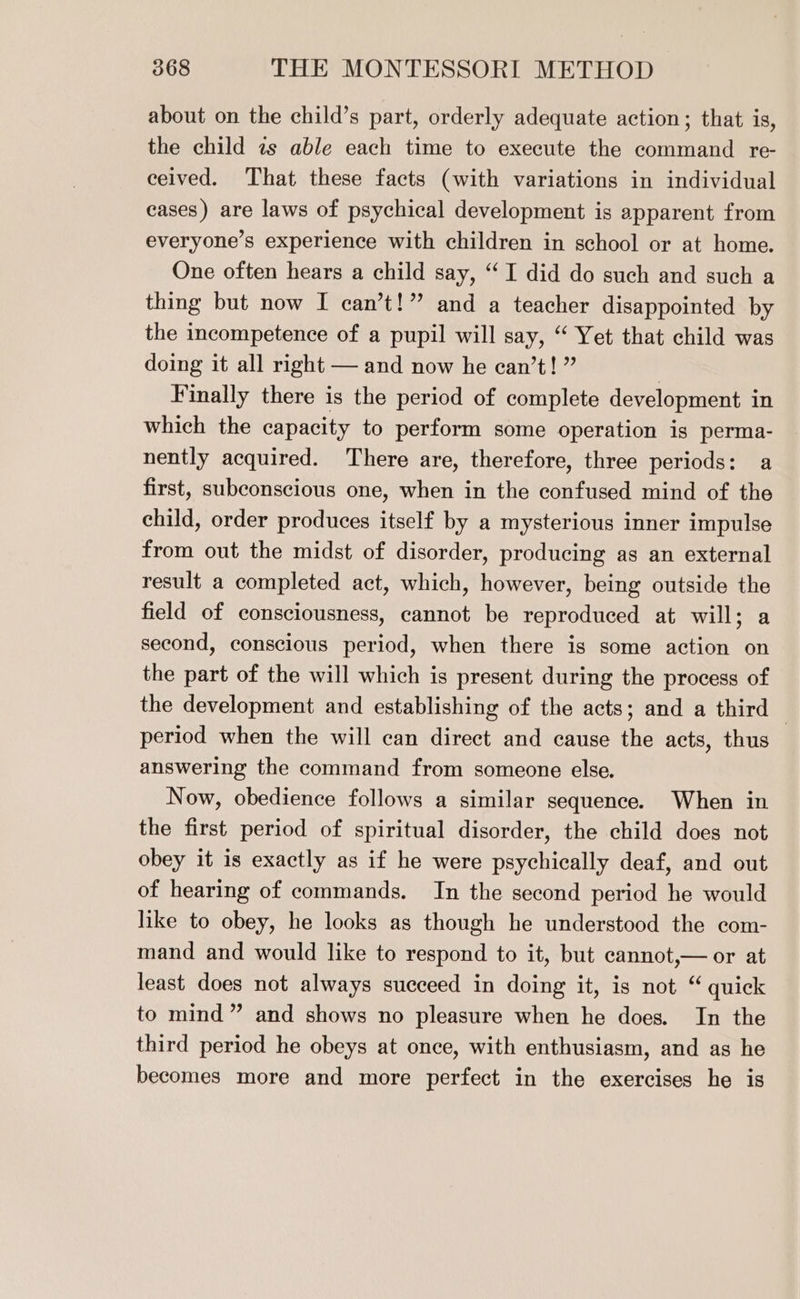 about on the child’s part, orderly adequate action; that is, the child es able each time to execute the command re- ceived. That these facts (with variations in individual cases) are laws of psychical development is apparent from everyone’s experience with children in school or at home. One often hears a child say, “I did do such and such a thing but now I can’t!” and a teacher disappointed by the incompetence of a pupil will say, ‘ Yet that child was doing it all right — and now he can’t! ” : Finally there is the period of complete development in which the capacity to perform some operation is perma- nently acquired. There are, therefore, three periods: a first, subconscious one, when in the confused mind of the child, order produces itself by a mysterious inner impulse from out the midst of disorder, producing as an external result a completed act, which, however, being outside the field of consciousness, cannot be reproduced at will; a second, conscious period, when there is some action on the part of the will which is present during the process of the development and establishing of the acts; and a third period when the will can direct and cause the acts, thus answering the command from someone else. Now, obedience follows a similar sequence. When in the first period of spiritual disorder, the child does not obey it is exactly as if he were psychically deaf, and out of hearing of commands. In the second period he would like to obey, he looks as though he understood the com- mand and would like to respond to it, but cannot,— or at least does not always succeed in doing it, is not “ quick to mind” and shows no pleasure when he does. In the third period he obeys at once, with enthusiasm, and as he becomes more and more perfect in the exercises he is