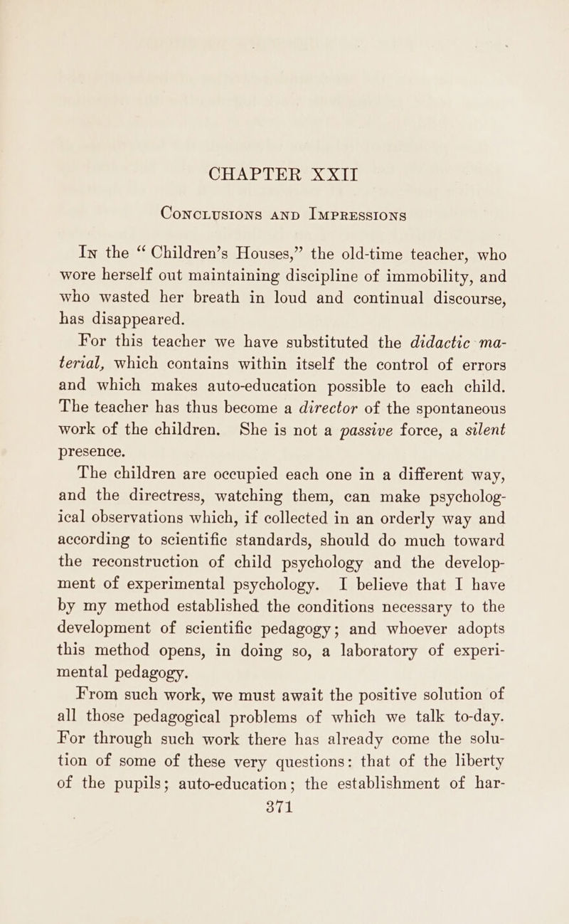 CHERIE] ConcLusions AND IMPRESSIONS In the “ Children’s Houses,” the old-time teacher, who wore herself out maintaining discipline of immobility, and who wasted her breath in loud and continual discourse, has disappeared. For this teacher we have substituted the didactic ma- terial, which contains within itself the control of errors and which makes auto-education possible to each child. The teacher has thus become a director of the spontaneous work of the children. She is not a passive force, a silent presence. The children are occupied each one in a different way, and the directress, watching them, can make psycholog- ical observations which, if collected in an orderly way and according to scientific standards, should do much toward the reconstruction of child psychology and the develop- ment of experimental psychology. I believe that I have by my method established the conditions necessary to the development of scientific pedagogy; and whoever adopts this method opens, in doing so, a laboratory of experi- mental pedagogy. From such work, we must await the positive solution of all those pedagogical problems of which we talk to-day. For through such work there has already come the solu- tion of some of these very questions: that of the liberty of the pupils; auto-education; the establishment of har-