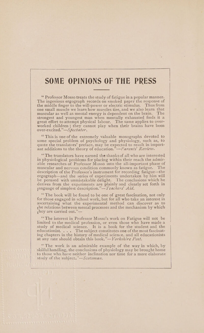 Di. SOME OPINIONS OF THE PRESS | “ Professor Mosso treats the study of fatigue in a popular manner. The ingenious ergograph records on smoked paper the response of the middle finger to the will-power or electric stimulus. Thus from one small muscle we learn how muscles tire, and we also learn that muscular as well as mental energy is dependent on the brain. The strongest and youngest man when mentally exhausted finds it a great effort toattempt physical labour. The same applies to over- worked children ; they cannot play when their brains have been over-excited.”—SZectator. ‘This is one of the extremely valuable monographs devoted to some special problem of psychology and physiology, such as, to quote the translators’ preface, may be expected to result in import- ant additions to the theory of education.”-—Parents Review. ‘“The translators have earned the thanks of all who are interested in physiological problems for placing within their reach the admir- able researches of Professor Mosso into the all-important phase of muscular and nervous condition commonly known as fatigue. The description of the Professor's instrument for recording fatigue—the ergograph—and the series of experiments undertaken by him will be perused with unmistakable delight. ‘lhe conclusions which he derives from the experiments are plainly and clearly set forth in janguage of simplest description.” — Teachers’ Aid. ‘“The book will be found to be one of great fascination, not only for those engaged in school work, but for all who take an interest in ascertaining what the experimental method can discover as to the relations between mental processes and the mechanism by which they are carried out.” — ‘“The interest in Professor Mosso’s work on Fatigue will not be limited to the medical profession, or even those who have made a study of medical science. It is a book for the student and the educationist. . . . The subject constitutes one of the most fascinat- ing chapters in the history of medical science, and all educationists at any rate should obtain this book.” —Vorkshire Post. “The work is an admirable example of the way in which, by skilful handling, the conclusions of physiology may be brought home to those who have neither inclination nor time for a more elaborate study of the subject.”—Scotsmau.