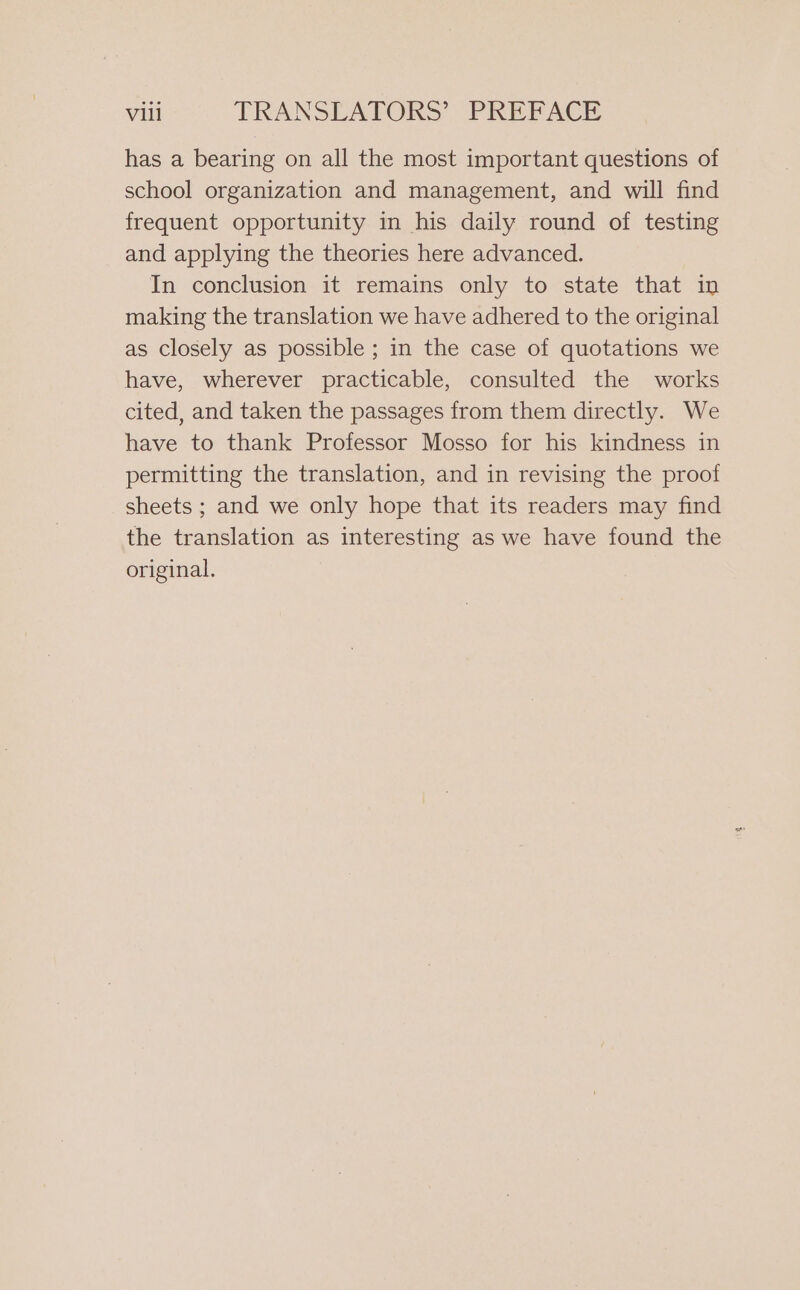 has a bearing on all the most important questions of school organization and management, and will find frequent opportunity in his daily round of testing and applying the theories here advanced. In conclusion it remains only to state that in making the translation we have adhered to the original as closely as possible ; in the case of quotations we have, wherever practicable, consulted the works cited, and taken the passages from them directly. We have to thank Professor Mosso for his kindness in permitting the translation, and in revising the proof sheets ; and we only hope that its readers may find the translation as interesting as we have found the original.