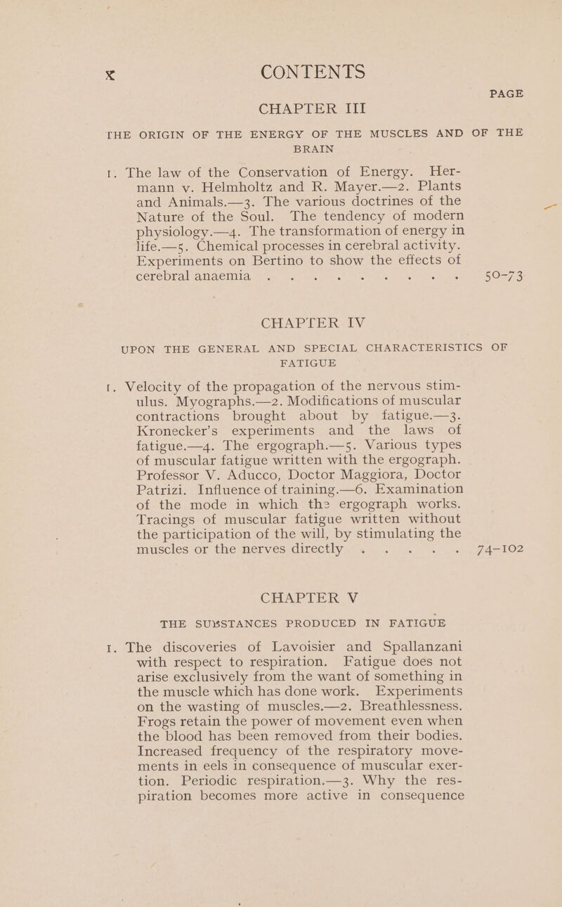 PAGE CHAPTER III THE ORIGIN OF THE ENERGY OF THE MUSCLES AND OF THE BRAIN 1. The law of the Conservation of Energy. Her- mann v. Helmholtz and R. Mayer.—2. Plants and Animals.—3. The various doctrines of the Nature of the Soul. The tendency of modern physiology.—4. The transformation of energy in life.—s. Chemical processes in cerebral activity. Experiments on Bertino to show the effects of cerebrallamaemia=stft sy.) see Genel ae 50-73 CHAPFER-IV UPON THE GENERAL AND SPECIAL CHARACTERISTICS OF FATIGUE 1. Velocity of the propagation of the nervous stim- ulus. Myographs.—-2. Modifications of muscular contractions brought about by fatigue.—3. Kronecker’s experiments and the laws of fatigue.—4. The ergograph.—5. Various types of muscular fatigue written with the ergograph. Professor V. Aducco, Doctor Maggiora, Doctor Patrizi. Influence of training.—6. Examination of the mode in which the ergograph works. Tracings of muscular fatigue written without the participation of the will, by stimulating the Imusclestor the merves directhy.- 2. al. + gd 102 CHAPTER V THE SUXSTANCES PRODUCED IN FATIGUE 1. The discoveries of Lavoisier and Spallanzani with respect to respiration. Fatigue does not arise exclusively from the want of something in the muscle which has done work. Experiments on the wasting of muscles.—2. Breathlessness. Frogs retain the power of movement even when the blood has been removed from their bodies. Increased frequency of the respiratory move- ments in eels in consequence of muscular exer- tion. Periodic respiration.—3. Why the res- piration becomes more active in consequence