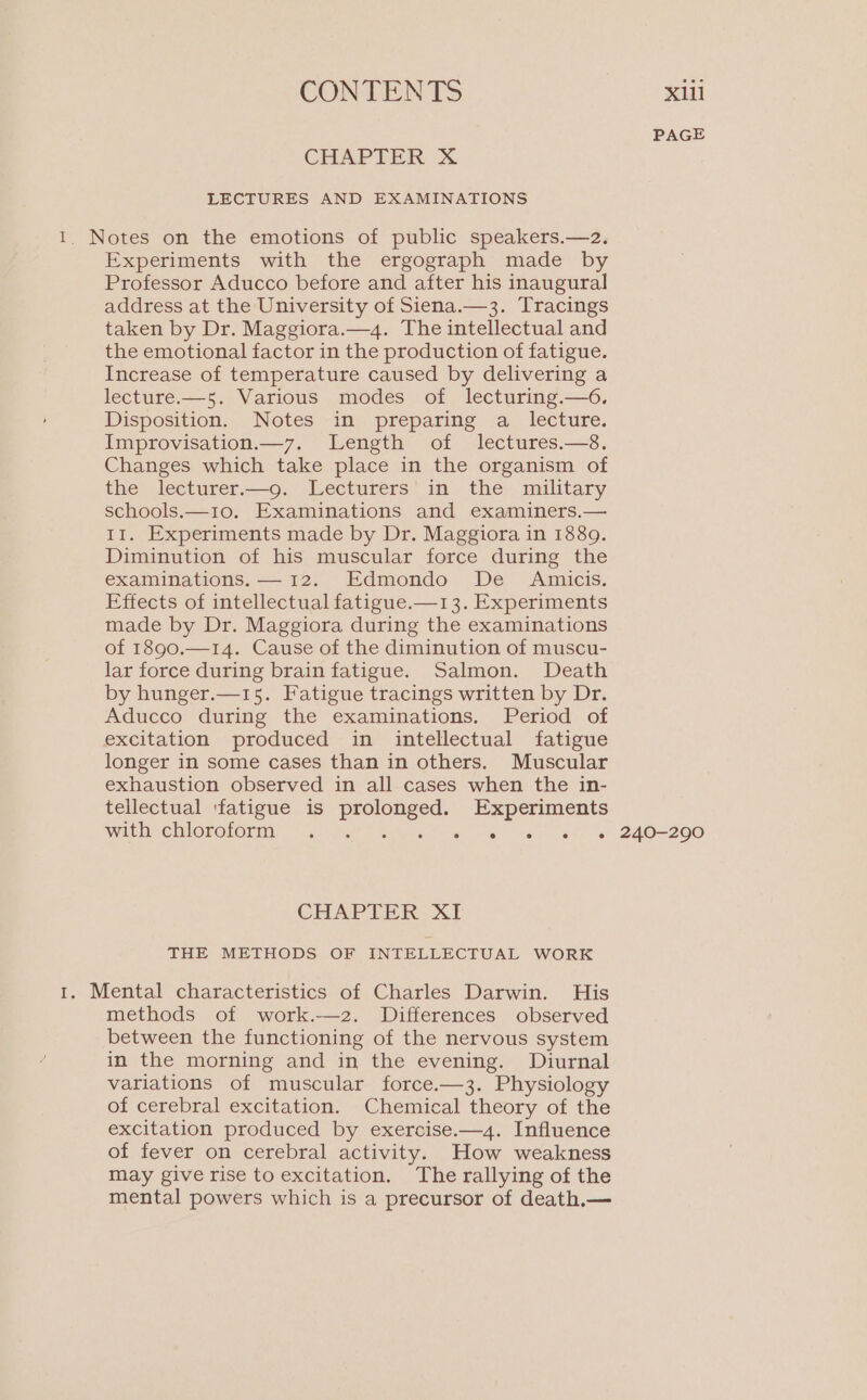 CHAPTER X LECTURES AND EXAMINATIONS Experiments with the ergograph made by Professor Aducco before and after his inaugural address at the University of Siena.—-3. Tracings taken by Dr. Maggiora.—4. The intellectual and the emotional factor in the production of fatigue. Increase of temperature caused by delivering a lecture.—5. Various modes of lecturing.—6. Disposition. Notes in preparing a lecture. Improvisation.—7. Length of lectures.—8. Changes which take place in the organism of the lecturer.—g9. Lecturers in the military schools.—10. Examinations and examiners.— II. Experiments made by Dr. Maggiora in 1889. Diminution of his muscular force during the examinations. — 12. Edmondo De Amicis. Effects of intellectual fatigue.—1 3. Experiments made by Dr. Maggiora during the examinations of 1890.—14. Cause of the diminution of muscu- lar force during brain fatigue. Salmon. Death by hunger.—15. Fatigue tracings written by Dr. Aducco during the examinations. Period of longer in some cases than in others. Muscular exhaustion observed in all cases when the in- tellectual ‘fatigue is So Experiments with chloroform . er TAI CHAPTER XI THE METHODS OF INTELLECTUAL WORK methods of work.—2. Differences observed between the functioning of the nervous system in the morning and in the evening. Diurnal variations of muscular force.—3. Physiology of cerebral excitation. Chemical theory of the excitation produced by exercise.—4. Influence of fever on cerebral activity. How weakness may give rise to excitation. The rallying of the mental powers which is a precursor of death.— PAGE 240-290
