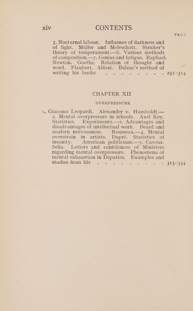 5. Nocturnal labour. Influence of darkness and of light. Miller and Moleschott. Stricker’s theory of temperament.—6. Various methods Newton. Goethe. Relation of thought and word. Flaubert. Alfieri. Balzac’s method of writing his books EE Sr CHAPTER XII OVERPRESSURE 2. Mental overpressure in schools. Axel Key. Statistics. Experiments.—2. Advantages and disadvantages of intellectual work. Beard and modern nervousness. Rousseau.—4. Mental OVetstratn im. artists.” “Dupre. “statistics Jor insanity. American politicians.—5. Cavour. Sella. Letters and confidences of Ministers regarding mental overpressure. Phenomena of mental exhaustion in Deputies. Examples and studies from life ia PAGE —_