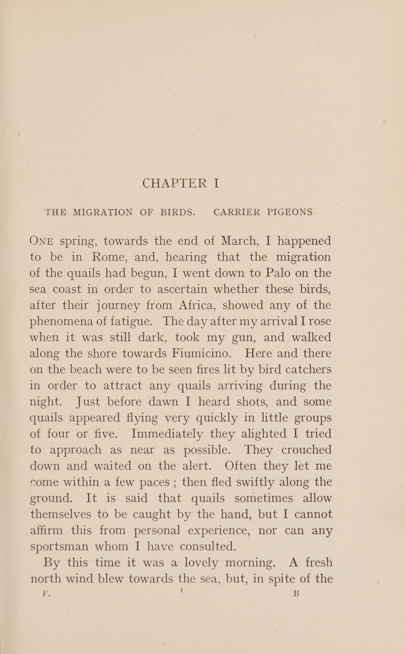 CHARTER THE MIGRATION OF BIRDS. CARRIER PIGEONS ONE spring, towards the end of March, I happened to be in Rome, and, hearing that the migration of the quails had begun, I went down to Palo on the sea coast in order to ascertain whether these birds, after their journey from Africa, showed any of the phenomena of fatigue. The day after my arrival I rose when it was still dark, took my gun, and walked along the shore towards Fiumicino. Here and there on the beach were to be seen fires lit by bird catchers in order to attract any quails arriving during the night. Just before dawn I heard shots, and some quails appeared flying very quickly in little groups of four or five. Immediately they alighted I tried to approach as near as possible. They crouched down and waited on the alert. Often they let me come within a few paces ; then fled swiftly along the ground. It is said that quails sometimes allow themselves to be caught by the hand, but I cannot affirm this from personal experience, nor can any sportsman whom I have consulted. By this time it was a lovely morning. A fresh north wind blew towards the sea, but, in spite of the F. ; B