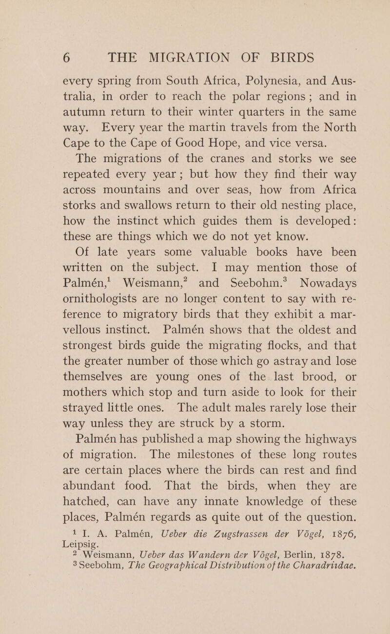 every spring from South Africa, Polynesia, and Aus- tralia, in order to reach the polar regions; and in autumn return to their winter quarters in the same way. Every year the martin travels from the North Cape to the Cape of Good Hope, and vice versa. The migrations of the cranes and storks we see repeated every year; but how they find their way across mountains and over seas, how from Africa storks and swallows return to their old nesting place, how the instinct which guides them is developed: these are things which we do not yet know. Of late years some valuable books have been written on the subject. I may mention those of Palmén, Weismann,’ and Seebohm.*? Nowadays ornithologists are no longer content to say with re- ference to migratory birds that they exhibit a mar- vellous instinct. Palmén shows that the oldest and strongest birds guide the migrating flocks, and that the greater number of those which go astray and lose themselves are young ones of the last brood, or mothers which stop and turn aside to look for their strayed little ones. The adult males rarely lose their way unless they are struck by a storm. Palmén has published a map showing the highways of migration. The milestones of these long routes are certain places where the birds can rest and find abundant food. That the birds, when they are hatched, can have any innate knowledge of these places, Palmén regards as quite out of the question. 1 I. A. Palmén, Ueber die Zugstrassen der Vogel, 1876, Leipsig. 2 Weismann, Ueber das Wandern der Vogel, Berlin, 1878. 3Seebohm, The Geographical Distribution of the Charadrirdae.