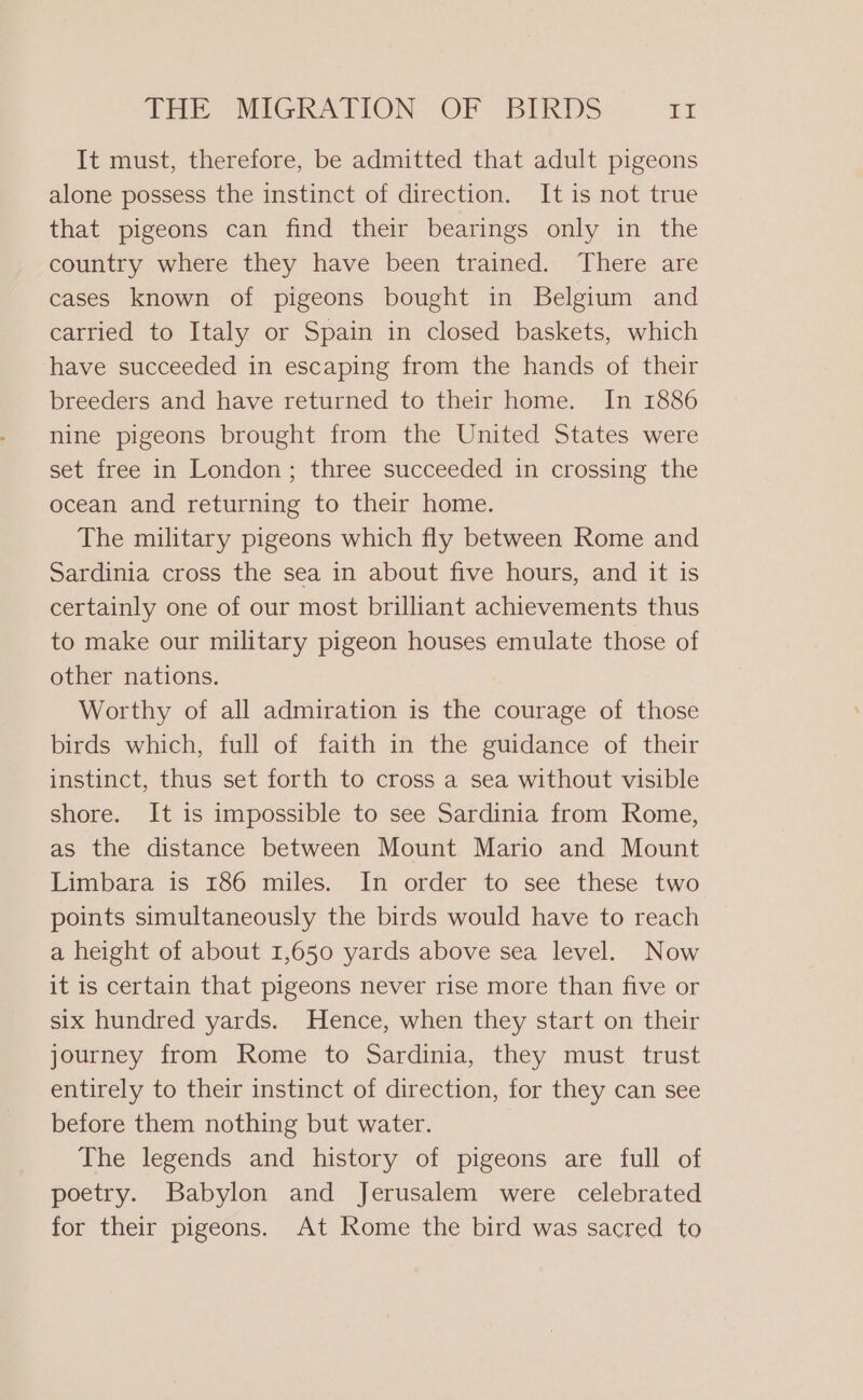 It must, therefore, be admitted that adult pigeons alone possess the instinct of direction. It is not true that pigeons can find their bearings only in the country where they have been trained. There are cases known of pigeons bought in Belgium and carried to Italy or Spain in closed baskets, which have succeeded in escaping from the hands of their breeders and have returned to their home. In 1886 nine pigeons brought from the United States were set free in London; three succeeded in crossing the ocean and returning to their home. The military pigeons which fly between Rome and Sardinia cross the sea in about five hours, and it is certainly one of our most brilliant achievements thus to make our military pigeon houses emulate those of other nations. Worthy of all admiration is the courage of those birds which, full of faith in the guidance of their instinct, thus set forth to cross a sea without visible shore. It is impossible to see Sardinia from Rome, as the distance between Mount Mario and Mount Limbara is 186 miles. In order to see these two points simultaneously the birds would have to reach a height of about 1,650 yards above sea level. Now it is certain that pigeons never rise more than five or six hundred yards. Hence, when they start on their journey from Rome to Sardinia, they must trust entirely to their instinct of direction, for they can see before them nothing but water. The legends and history of pigeons are full of poetry. Babylon and Jerusalem were celebrated for their pigeons. At Rome the bird was sacred to