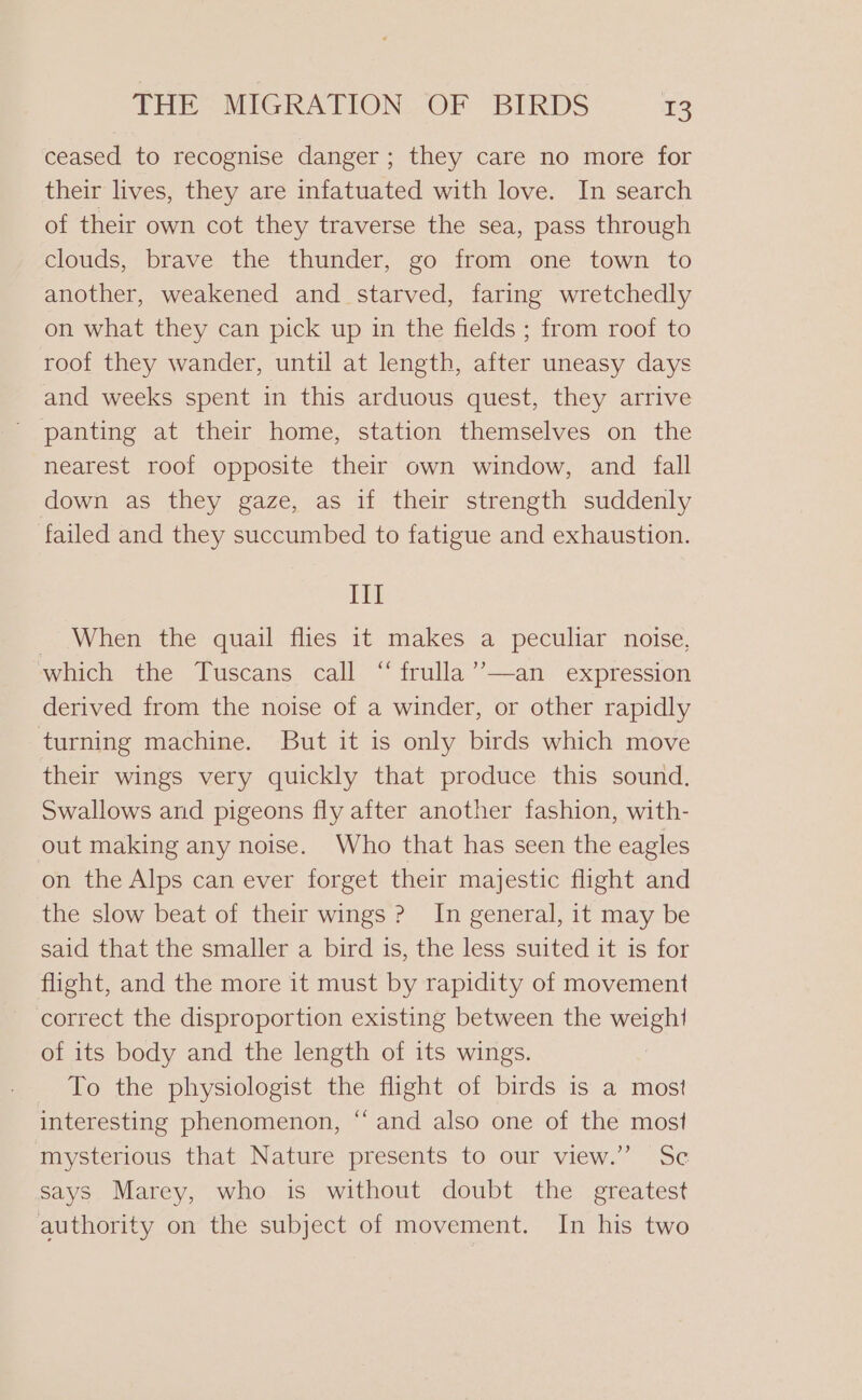 ceased to recognise danger; they care no more for their lives, they are infatuated with love. In search of their own cot they traverse the sea, pass through clouds, brave the thunder, go from one town to another, weakened and starved, faring wretchedly on what they can pick up in the fields ; from roof to roof they wander, until at length, after uneasy days and weeks spent in this arduous quest, they arrive panting at their home, station themselves on the nearest roof opposite their own window, and fall down as they gaze, as if their strength suddenly failed and they succumbed to fatigue and exhaustion. III _ When the quail flies it makes a peculiar noise, which the Tuscans call “ frulla’’—an expression derived from the noise of a winder, or other rapidly turning machine. But it is only birds which move their wings very quickly that produce this sound. Swallows and pigeons fly after another fashion, with- out making any noise. Who that has seen the eagles on the Alps can ever forget their majestic flight and the slow beat of their wings ? In general, it may be said that the smaller a bird is, the less suited it is for flight, and the more it must by rapidity of movement correct the disproportion existing between the weight of its body and the length of its wings. To the physiologist the flight of birds is a most interesting phenomenon, “and also one of the most mysterious that Nature presents to our view.” Sc says Marey, who is without doubt the greatest authority on the subject of movement. In his two