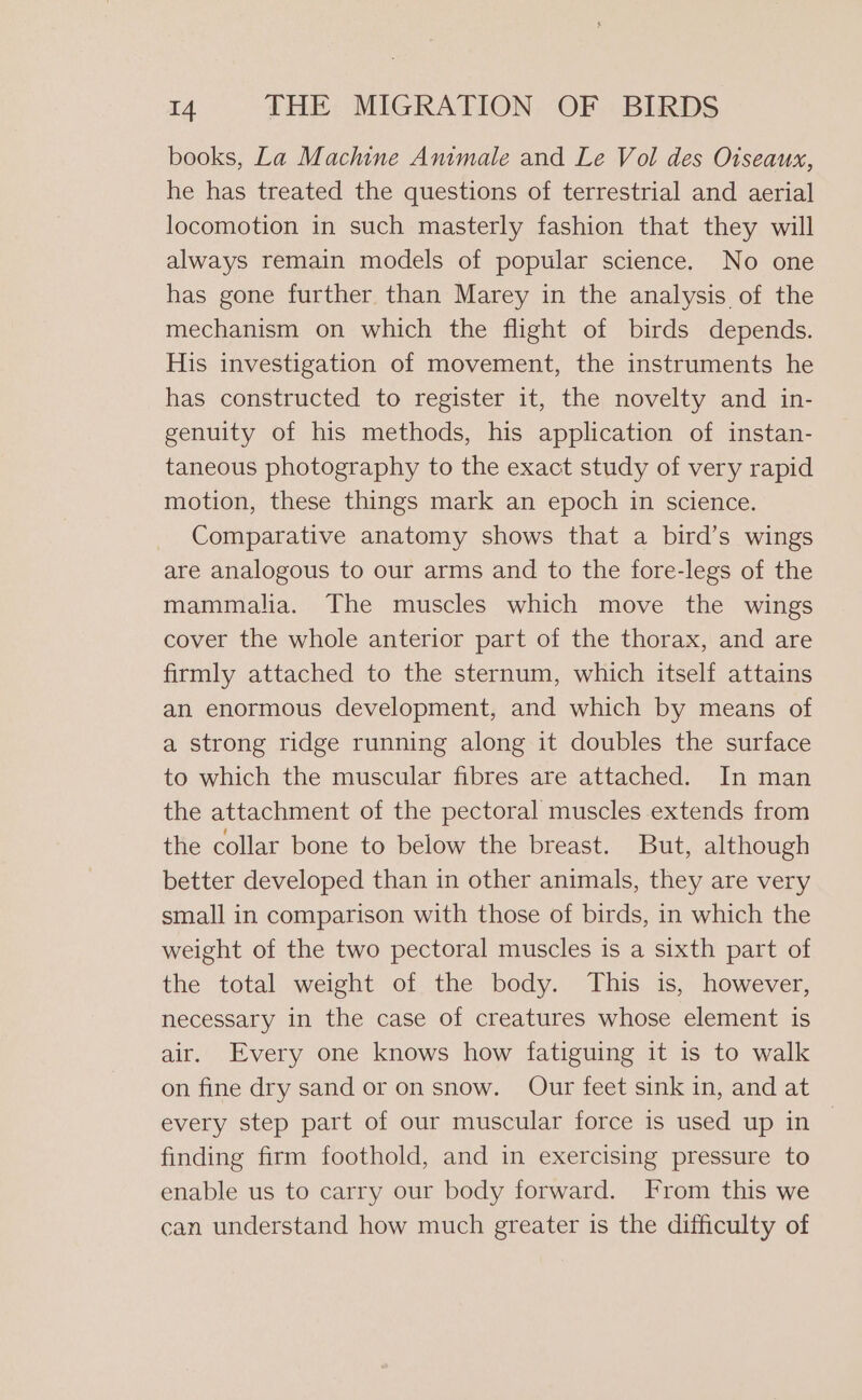 books, La Machine Animale and Le Vol des Oiseaux, he has treated the questions of terrestrial and aerial locomotion in such masterly fashion that they will always remain models of popular science. No one has gone further than Marey in the analysis of the mechanism on which the flight of birds depends. His investigation of movement, the instruments he has constructed to register it, the novelty and in- genuity of his methods, his application of instan- taneous photography to the exact study of very rapid motion, these things mark an epoch in science. Comparative anatomy shows that a bird’s wings are analogous to our arms and to the fore-legs of the mammalia. The muscles which move the wings cover the whole anterior part of the thorax, and are firmly attached to the sternum, which itself attains an enormous development, and which by means of a strong ridge running along it doubles the surface to which the muscular fibres are attached. In man the attachment of the pectoral muscles extends from the collar bone to below the breast. But, although better developed than in other animals, they are very small in comparison with those of birds, in which the weight of the two pectoral muscles is a sixth part of the total weight of the body. This is, however, necessary in the case of creatures whose element is air. Every one knows how fatiguing it is to walk on fine dry sand or on snow. Our feet sink in, and at every step part of our muscular force is used up in | finding firm foothold, and in exercising pressure to enable us to carry our body forward. From this we can understand how much greater is the difficulty of