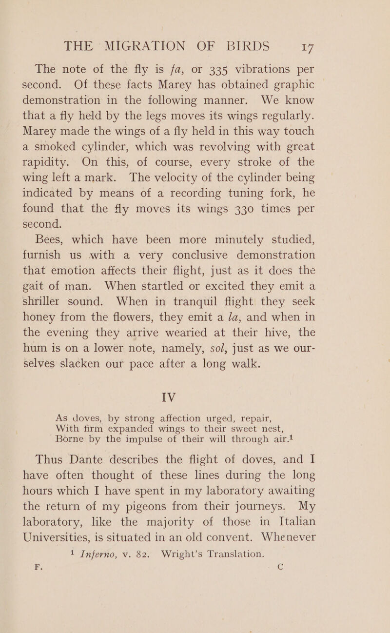 The note of the fly is fa, or 335 vibrations per second. Of these facts Marey has obtained graphic demonstration in the following manner. We know that a fly held by the legs moves its wings regularly. Marey made the wings of a fly held in this way touch a smoked cylinder, which was revolving with great rapidity. On this, of course, every stroke of the wing left a mark. The velocity of the cylinder being indicated by means of a recording tuning fork, he found that the fly moves its wings 330 times per second. Bees, which have been more minutely studied, furnish us with a very conclusive demonstration that emotion affects their flight, just as it does the gait of man. When startled or excited they emit a shriller sound. When in tranquil flight they seek honey from the flowers, they emit a /a, and when in the evening they arrive wearied at their hive, the hum is on a lower note, namely, so/, just as we our- selves slacken our pace after a long walk. IV As doves, by strong affection urged, repair, With firm expanded wings to their sweet nest, Borne by the impulse of their will through air.t Thus Dante describes the flight of doves, and I have often thought of these lines during the long hours which I have spent in my laboratory awaiting the return of my pigeons from their journeys. My laboratory, like the majority of those in Italian Universities, is situated in an old convent. Whenever 1 Inferno, v. 82. Wright’s Translation. F. E