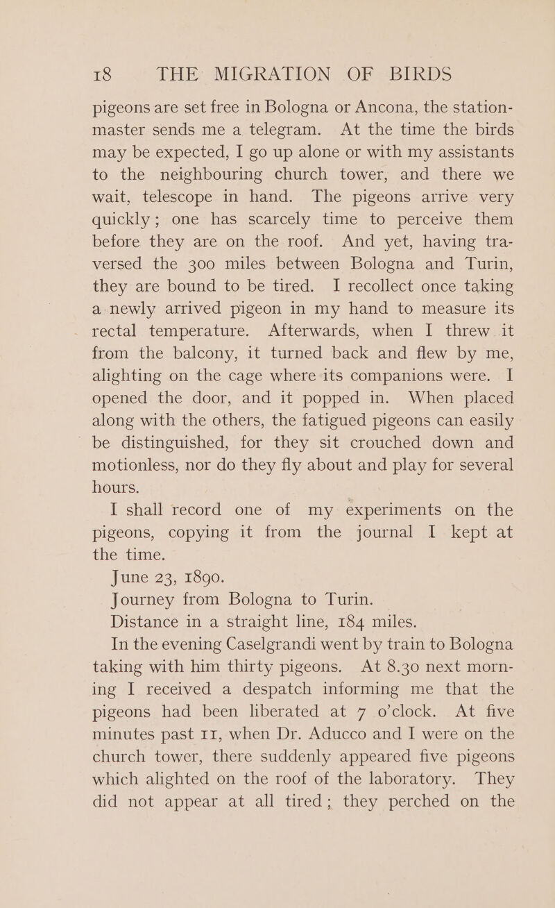 pigeons are set free in Bologna or Ancona, the station- master sends me a telegram. At the time the birds may be expected, I go up alone or with my assistants to the neighbouring church tower, and there we wait, telescope in hand. The pigeons arrive very quickly; one has scarcely time to perceive them before they are on the roof. And yet, having tra- versed the 300 miles between Bologna and Turin, they are bound to be tired. I recollect once taking a newly arrived pigeon in my hand to measure its rectal temperature. Afterwards, when I threw it from the balcony, it turned back and flew by me, alighting on the cage where its companions were. I opened the door, and it popped in. When placed along with the others, the fatigued pigeons can easily | be distinguished, for they sit crouched down and motionless, nor do they fly about and play for several hours. . I shall record one of my experiments on the pigeons, copying it from the journal I kept at the vine. June 23, 1890. Journey from Bologna to Turin. Distance in a straight line, 184 miles. In the evening Caselgrandi went by train to Bologna taking with him thirty pigeons. At 8.30 next morn- ing I received a despatch informing me that the pigeons had been liberated at 7 o’clock. At five minutes past 11, when Dr. Aducco and I were on the church tower, there suddenly appeared five pigeons which alighted on the roof of the laboratory. They did ‘net appear at all tired they (perched on ithe