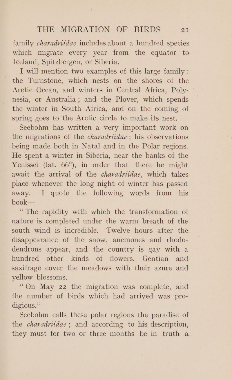 family charadriidae includes about a hundred species which migrate every year from the equator to Iceland, Spitzbergen, or Siberia. I will mention two examples of this large family : the Turnstone, which nests on the shores of the Arctic Ocean, and winters in Central Africa, Poly- © nesia, or Australia; and the Plover, which spends the winter in South Africa, and on the coming of spring goes to the Arctic circle to make its nest. Seebohm has written a very important work on the migrations of the charadruidae ; his observations being made both in Natal and in the Polar regions. He spent a winter in Siberia, near the banks of the Yenissei (lat. 66°), in order that there he might await the arrival of the charadritdae, which takes place whenever the long night of winter has passed away. I quote the following words from his book— “The rapidity with which the transformation of nature is completed under the warm breath of the south wind is incredible. Twelve hours after the disappearance of the snow, anemones and rhodo- dendrons appear, and the country is gay with a hundred other kinds of flowers. Gentian and saxifrage cover the meadows with their azure and yellow blossoms. “On May 22 the migration was complete, and the number of birds which had arrived was pro- digious.” Seebohm calls these polar regions the paradise of the chavadrudae; and according to his description, they must for two or three months be in truth a
