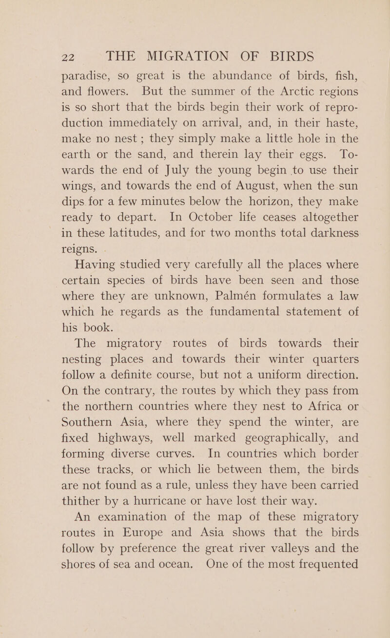 paradise, so great is the abundance of birds, fish, and flowers. But the summer of the Arctic regions is so short that the birds begin their work of repro- duction immediately on arrival, and, in their haste, make no nest; they simply make a little hole in the earth or the sand, and therein lay their eggs. To- wards the end of July the young begin to use their wings, and towards the end of August, when the sun dips for a few minutes below the horizon, they make ready to depart. In October life ceases altogether in these latitudes, and for two months total darkness reigns. . Having studied very carefully all the places where certain species of birds have been seen and those where they are unknown, Palmén formulates a law which he regards as the fundamental statement of his book. The migratory routes of birds towards their nesting places and towards their winter quarters follow a definite course, but not a uniform direction. On the contrary, the routes by which they pass from the northern countries where they nest to Africa or Southern Asia, where they spend the winter, are fixed highways, well marked geographically, and forming diverse curves. In countries which border these tracks, or which lie between them, the birds are not found as a rule, unless they have been carried thither by a hurricane or have lost their way. An examination of the map of these migratory routes in Europe and Asia shows that the birds follow by preference the great river valleys and the shores of sea and ocean. One of the most frequented