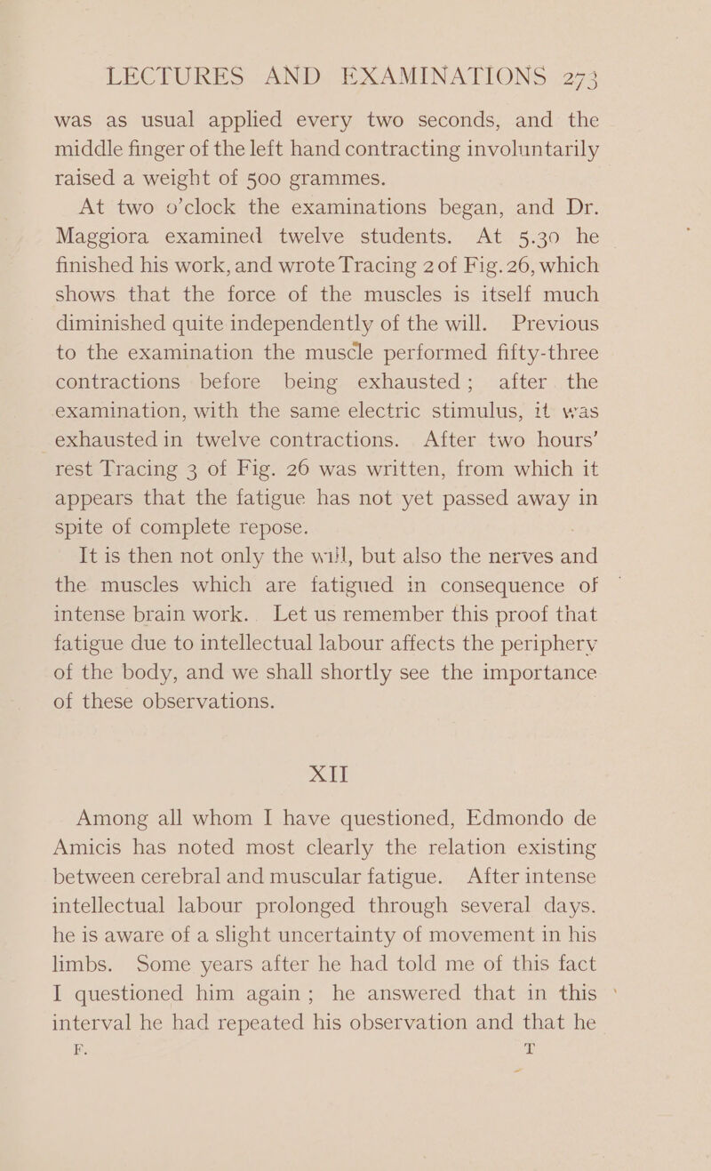 was as usual applied every two seconds, and the middle finger of the left hand contracting involuntarily raised a weight of 500 grammes. At two o’clock the examinations began, and Dr. Maggiora examined twelve students. At 5.30 he finished his work, and wrote Tracing 2 of Fig. 26, which shows that the force of the muscles is itself much diminished quite independently of the will. Previous to the examination the muscle performed fifty-three contractions before being exhausted; after the examination, with the same electric stimulus, it was exhausted in twelve contractions. After two hours’ rest Tracing 3 of Fig. 26 was written, from which it appears that the fatigue has not yet passed away in spite of complete repose. It is then not only the wil, but also the nerves and the muscles which are fatigued in consequence of intense brain work.. Let us remember this proof that fatigue due to intellectual labour affects the periphery of the body, and we shall shortly see the importance of these observations. XII Among all whom I have questioned, Edmondo de Amicis has noted most clearly the relation existing between cerebral and muscular fatigue. After intense intellectual labour prolonged through several days. he is aware of a slight uncertainty of movement in his limbs. Some years after he had told me of this fact I questioned him again; he answered that in this © interval he had repeated his observation and that he F. ay ~