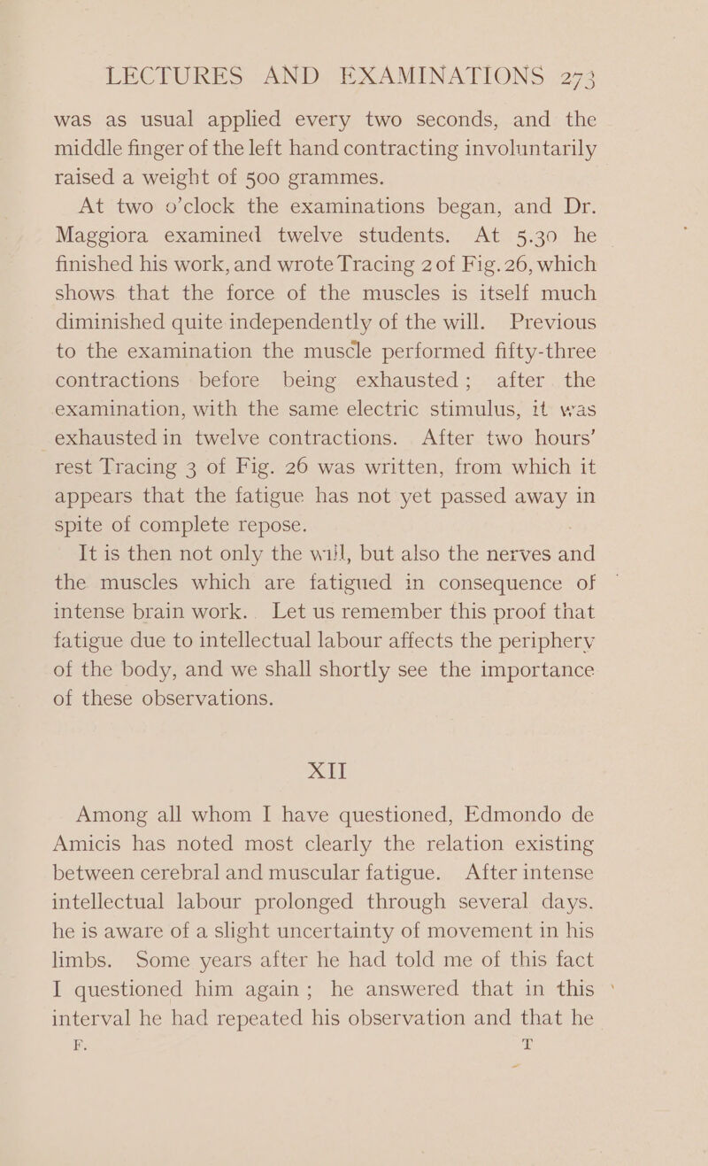 was as usual applied every two seconds, and the middle finger of the left hand contracting involuntarily raised a weight of 500 grammes. At two o’clock the examinations began, and Dr. Maggiora examined twelve students. At 5.30 he finished his work, and wrote Tracing 2 of Fig. 26, which shows that the force of the muscles is itself much diminished quite independently of the will. Previous to the examination the muscle performed fifty-three contractions before being exhausted; after the examination, with the same electric stimulus, it was exhausted in twelve contractions. After two hours’ rest Tracing 3 of Fig. 26 was written, from which it appears that the fatigue has not yet passed away in spite of complete repose. It is then not only the wil, but also the nerves and the muscles which are fatigued in consequence of intense brain work.. Let us remember this proof that fatigue due to intellectual labour affects the periphery of the body, and we shall shortly see the importance of these observations. XII Among all whom I have questioned, Edmondo de Amicis has noted most clearly the relation existing between cerebral and muscular fatigue. After intense intellectual labour prolonged through several days. he is aware of a slight uncertainty of movement in his limbs. Some years after he had told me of this fact I questioned him again; he answered that in this © interval he had repeated his observation and that he F. ay ~