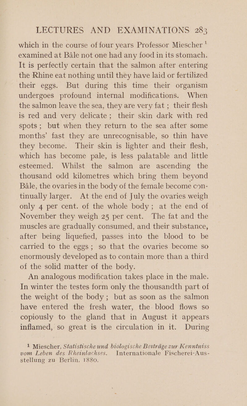 which in the course of four years Professor Miescher * examined at Bale not one had any food in its stomach. It is perfectly certain that the salmon after entering the Rhine eat nothing until they have laid or fertilized their eggs. But during this time their organism undergoes profound internal modifications. When the salmon leave the sea, they are very fat ; their flesh is red and very delicate; their skin dark with red spots; but when they return to the sea after some months’ fast they are unrecognisable, so thin have they become. Their skin is lighter and their flesh, which has become pale, is less palatable and little esteemed. Whilst the salmon are ascending the thousand odd kilometres which bring them beyond Bale, the ovaries in the body of the female become con- tinually larger. At the end of July the ovaries weigh only 4 per cent. of the whole body; at the end of November they weigh 25 per cent. The fat and the muscles are gradually consumed, and their substance, after being liquefied, passes into the blood to be carried to the eggs; so that the ovaries become so enormously developed as to contain more than a third of the solid matter of the body. An analogous modification takes place in the male. In winter the testes form only the thousandth part of the weight of the body ; but as soon as the salmon have entered the fresh water, the. blood flows so copiously to the gland that in August it appears inflamed, so great is the circulation in it. During 1 Miescher, Statistische und biologische Bertrdge zur Kenntniss vom Leben des Rheinlachses. Internationale Fischerei-Aus- stellung zu Berlin, 1880.