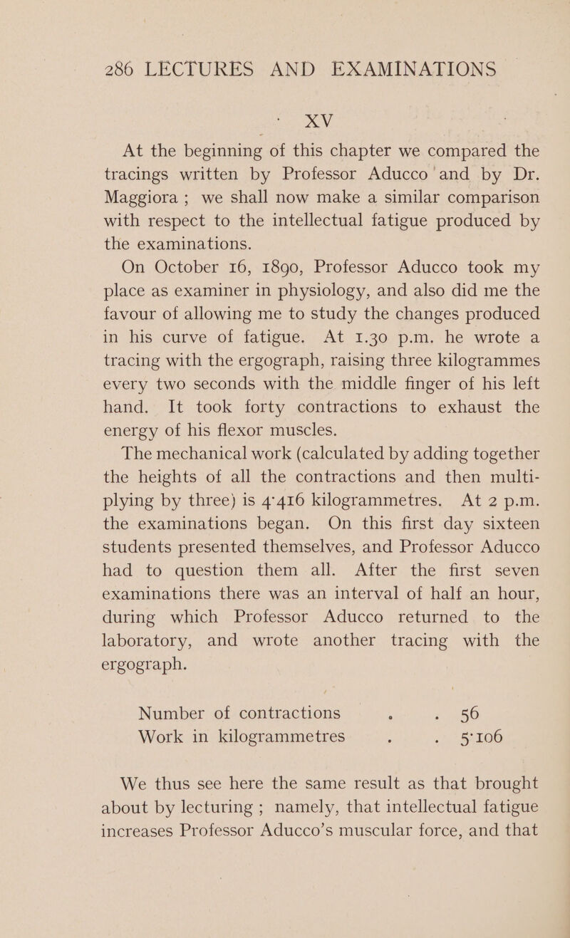 XV At the beginning of this chapter we compared the tracings written by Professor Aducco and by Dr. Maggiora ; we shall now make a similar comparison with respect to the intellectual fatigue produced by the examinations. On October 16, 1890, Professor Aducco took my place as examiner in physiology, and also did me the favour of allowing me to study the changes produced in his curve. ot fatigue, At 1.30-p.m.-he wrote a tracing with the ergograph, raising three kilogrammes every two seconds with the middle finger of his left hand. It took forty contractions to exhaust the energy of his flexor muscles. The mechanical work (calculated by adding together the heights of all the contractions and then multi- plying by three) is 4.416 kilogrammetres. At 2 p.m. the examinations began. On this first day sixteen students presented themselves, and Professor Aducco had to question them all. After the first seven examinations there was an interval of half an hour, during which Professor Aducco returned to the laboratory, and wrote another tracing with the ergograph. Number of contractions ‘ ; 56 Work in kilogrammetres ; ci (108 We thus see here the same result as that brought about by lecturing ; namely, that intellectual fatigue increases Professor Aducco’s muscular force, and that