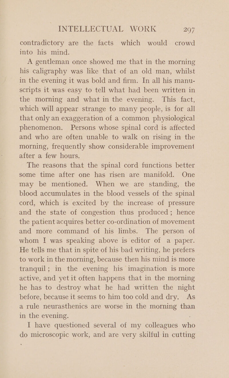 contradictory are the facts which would crowd into his mind. A gentleman once showed me that in the morning his caligraphy was like that of an old man, whilst in the evening it was bold and firm. In all his manu- scripts it was easy to tell what had been written in the morning and what in the evening. This fact, which will appear strange to many people, is for all that only an exaggeration of a common physiological phenomenon. Persons whose spinal cord is affected and who are often unable to walk on rising in the morning, frequently show considerable improvement after a few hours. The reasons that the spinal cord functions better some time after one has risen are manifold. One may be mentioned. When we are standing, the blood accumulates in the blood vessels of the spinal cord, which is excited by the increase of pressure and the state of congestion thus produced; hence the patient acquires better co-ordination of movement and more command of his limbs. The person of whom I was speaking above is editor of a paper. He tells me that in spite of his bad writing, he prefers to work in the morning, because then his mind is more tranquil; in the evening his imagination is more active, and yet it often happens that in the morning he has to destroy what he had written the night before, because it seems to him too cold and dry. As a rule neurasthenics are worse in the morning than in the evening. I have questioned several of my colleagues oe do microscopic work, and are very skilful in cutting