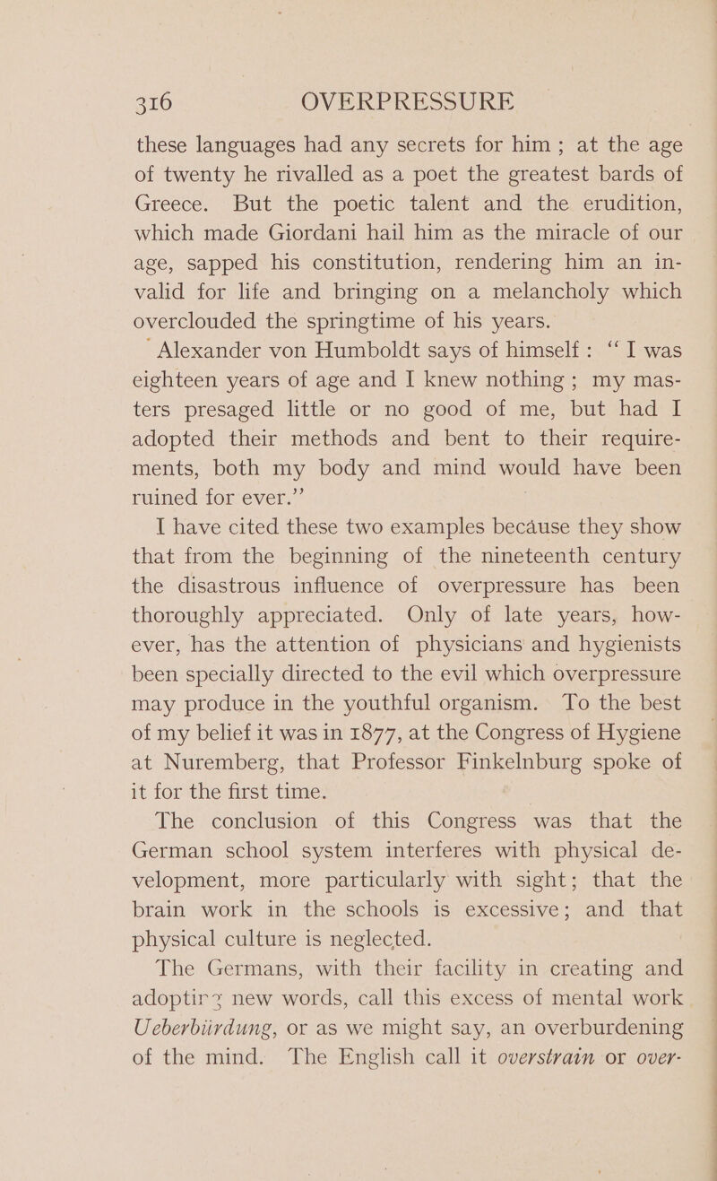 these languages had any secrets for him; at the age of twenty he rivalled as a poet the greatest bards of Greece. But the poetic talent and the erudition, which made Giordani hail him as the miracle of our age, sapped his constitution, rendering him an in- valid for life and bringing on a melancholy which overclouded the springtime of his years. ‘Alexander von Humboldt says of himself: ‘ I was eighteen years of age and I knew nothing ; my mas- ters presaged little or no good of me, but had I adopted their methods and bent to their require- ments, both my body and mind would have been ruined tor ever.” I have cited these two examples because they show that from the beginning of the nineteenth century the disastrous influence of overpressure has been thoroughly appreciated. Only of late years, how- ever, has the attention of physicians and hygienists been specially directed to the evil which overpressure may produce in the youthful organism. To the best of my belief it was in 1877, at the Congress of Hygiene at Nuremberg, that Professor Finkelnburg spoke of it forthe first time: The conclusion of this Congress was that the German school system interferes with physical de- velopment, more particularly with sight; that the brain work in the schools is excessive; and that physical culture is neglected. The Germans, with their facility in creating and adoptirz new words, call this excess of mental work Ueberbiirdung, or as we might say, an overburdening of the mind. The English call it overstvain or over- a Pa