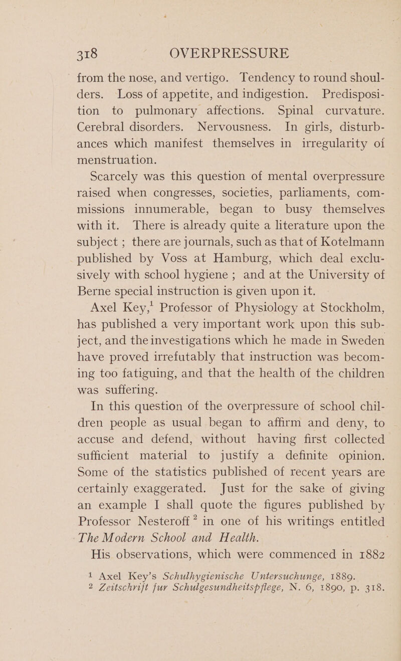 from the nose, and vertigo. Tendency to round shoul- ders. Loss of appetite, and indigestion. Predisposi- tion to pulmonary affections. Spinal curvature. Cerebral disorders. Nervousness. In girls, disturb- ances which manifest themselves in irregularity oi menstruation. Scarcely was this question of mental overpressure raised when congresses, societies, parliaments, com- missions innumerable, began to busy themselves with it. There is already quite a literature upon the subject ; there are journals, such as that of Kotelmann published by Voss at Hamburg, which deal exclu- sively with school hygiene ; and at the University of Berne special instruction is given upon it. Axel Key,’ Professor of Physiology at Stockholm, has published a very important work upon this sub- ject, and the investigations which he made in Sweden have proved irrefutably that instruction was becom- ing too fatiguing, and that the health of the children was suffering. In this question of the overpressure of school chil- dren people as usual began to affirm and deny, to accuse and defend, without having first collected sufficient material to justify a definite opinion. Some of the statistics published of recent years are certainly exaggerated. Just for the sake of giving an example I shall quote the figures published by Professor Nesteroff ? in one of his writings entitled The Modern School and Health. His observations, which were commenced in 1882 1 Axel Key’s Schulhygienische Untersuchunge, 1889. 2 Zeitschrift fur Schulgesundhettspflege, N. 6, 1890, p. 318.