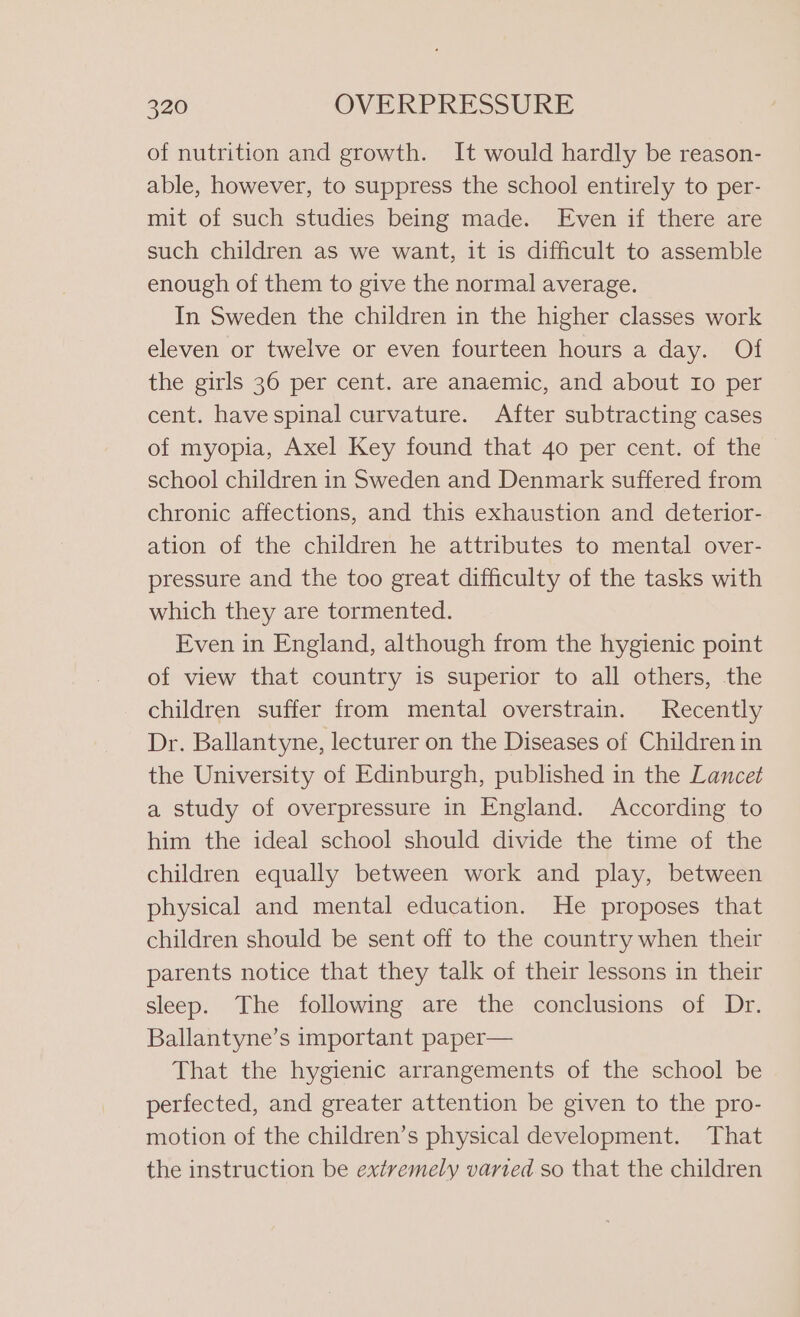 of nutrition and growth. It would hardly be reason- able, however, to suppress the school entirely to per- mit of such studies being made. Even if there are such children as we want, it is difficult to assemble enough of them to give the normal average. In Sweden the children in the higher classes work eleven or twelve or even fourteen hours a day. Of the girls 36 per cent. are anaemic, and about Io per cent. have spinal curvature. After subtracting cases of myopia, Axel Key found that 40 per cent. of the school children in Sweden and Denmark suffered from chronic affections, and this exhaustion and deterior- ation of the children he attributes to mental over- pressure and the too great difficulty of the tasks with which they are tormented. Even in England, although from the hygienic point of view that country is superior to all others, the children suffer from mental overstrain. Recently Dr. Ballantyne, lecturer on the Diseases of Children in the University of Edinburgh, published in the Lancet a study of overpressure in England. According to him the ideal school should divide the time of the children equally between work and play, between physical and mental education. He proposes that children should be sent off to the country when their parents notice that they talk of their lessons in their sleep. The following are the conclusions of Dr. Ballantyne’s important paper— That the hygienic arrangements of the school be perfected, and greater attention be given to the pro- motion of the children’s physical development. That the instruction be extremely varied so that the children