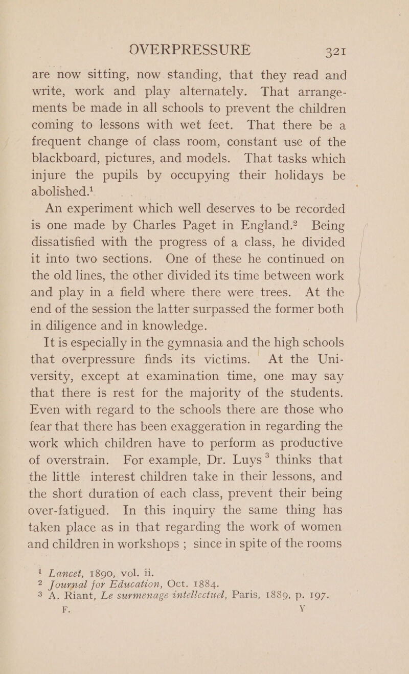 are now sitting, now standing, that they read and write, work and play alternately. That arrange- ments be made in all schools to prevent the children coming to lessons with wet feet. That there be a frequent change of class room, constant use of the blackboard, pictures, and models. That tasks which injure the pupils by occupying their holidays be abolished.! An experiment which well deserves to be recorded is one made by Charles Paget in England.? Being dissatisfied with the progress of a class, he divided it into two sections. One of these he continued on the old lines, the other divided its time between work and play in a field where there were trees. At the end of the session the latter surpassed the former both in. diligence and in knowledge. It is especially in the gymnasia and the high schools that overpressure finds its victims. At the Uni- versity, except at examination time, one may say that there is rest for the majority of the students. Even with regard to the schools there are those who fear that there has been exaggeration in regarding the work which children have to perform as productive of overstrain. For example, Dr. Luys® thinks that the little interest children take in their lessons, and the short duration of each class, prevent their being over-fatigued. In this inquiry the same thing has taken place as in that regarding the work of women and children in workshops ; since in spite of the rooms 1 Lancet, 1890, vol. il. 2 Journal for Education, Oct. 1884. 3 A. Riant, Le surmenage ‘intellectuel, Paris, 1889, p. 197. F. x