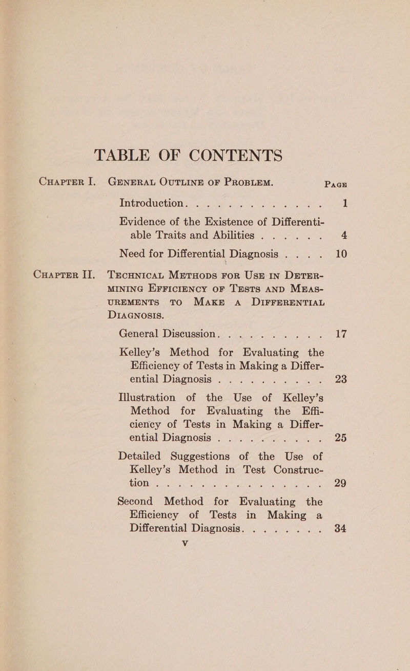 TABLE OF CONTENTS introduction...) oo. re Evidence of the Existence of Differenti- able Traits and Abilities . Need for Differential Diagnosis . . CuapTEerR II]. Trecunicaun Metuops For Use In DErer- MINING EFFICIENCY OF TESTS AND MEAs- UREMENTS TO Make A DIFFERENTIAL DIAGNOSIS. General Discussion. .... Kelley’s Method for Evaluating the Efficiency of Tests in Making a Differ- ential Diagnosig 9... 1: Se Illustration of the Use of aioe! s Method for Evaluating the Eff- ciency of Tests in Making a ae ential Diagnosis ....... Detailed Suggestions of the Use of Kelley’s Method in Test Construc- tion. . Second Method for ares the Efficiency of Tests in Making a Differential Diagnosis. ....... Vv 10 17 23 25 29