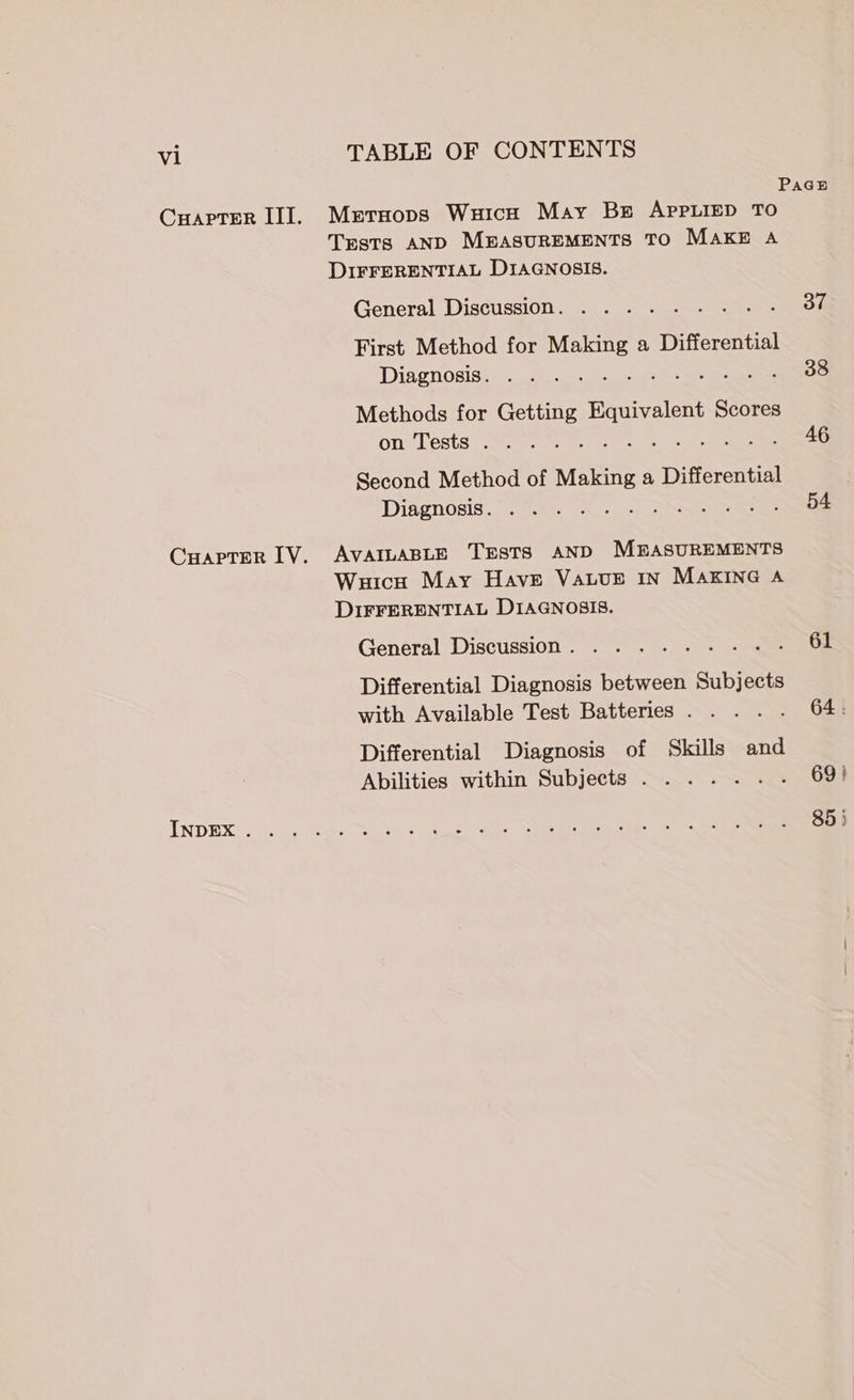 PaGsB Cuaprer II]. Mrtaops Wuicn May Bs APPLIED TO Trsts AND MEASUREMENTS TO MAKE A DIFFERENTIAL DIAGNOSIS. General Discussion. ... . on First Method for Making a Differential Diagnosis. . . . 288 Methods for Getting aa aces Scores on Tests . . 46 Second Method of Making a Differential Diagnosis. : 54 CHaprer IV. AVAILABLE TESTS AND MEASUREMENTS Wuicu May Have Vauur In MAKING A DIFFERENTIAL DIAGNOSIS. General Discussion. ..... .- 61 Differential Diagnosis between Subjects with Available Test Batteries . . 64 . Differential Diagnosis of Skills and Abilities within Subjects .......- 69) INDEX oe Cae es ae ae ee 85 }