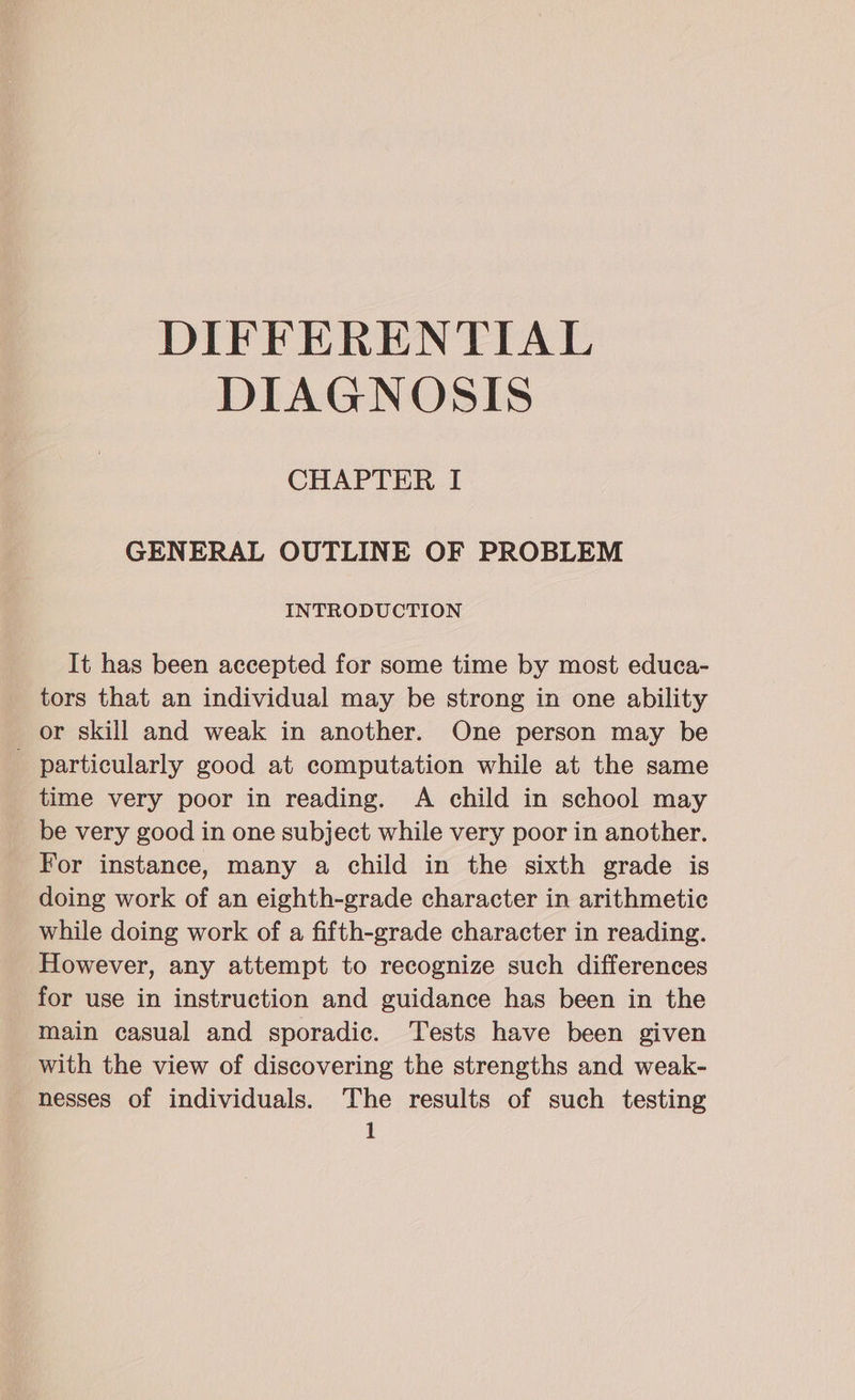 DIFFERENTIAL DIAGNOSIS CHAPTER I GENERAL OUTLINE OF PROBLEM INTRODUCTION It has been accepted for some time by most educa- tors that an individual may be strong in one ability or skill and weak in another. One person may be particularly good at computation while at the same time very poor in reading. A child in school may be very good in one subject while very poor in another. For instance, many a child in the sixth grade is doing work of an eighth-grade character in arithmetic while doing work of a fifth-grade character in reading. However, any attempt to recognize such differences for use in instruction and guidance has been in the main casual and sporadic. Tests have been given with the view of discovering the strengths and weak- nesses of individuals. The results of such testing