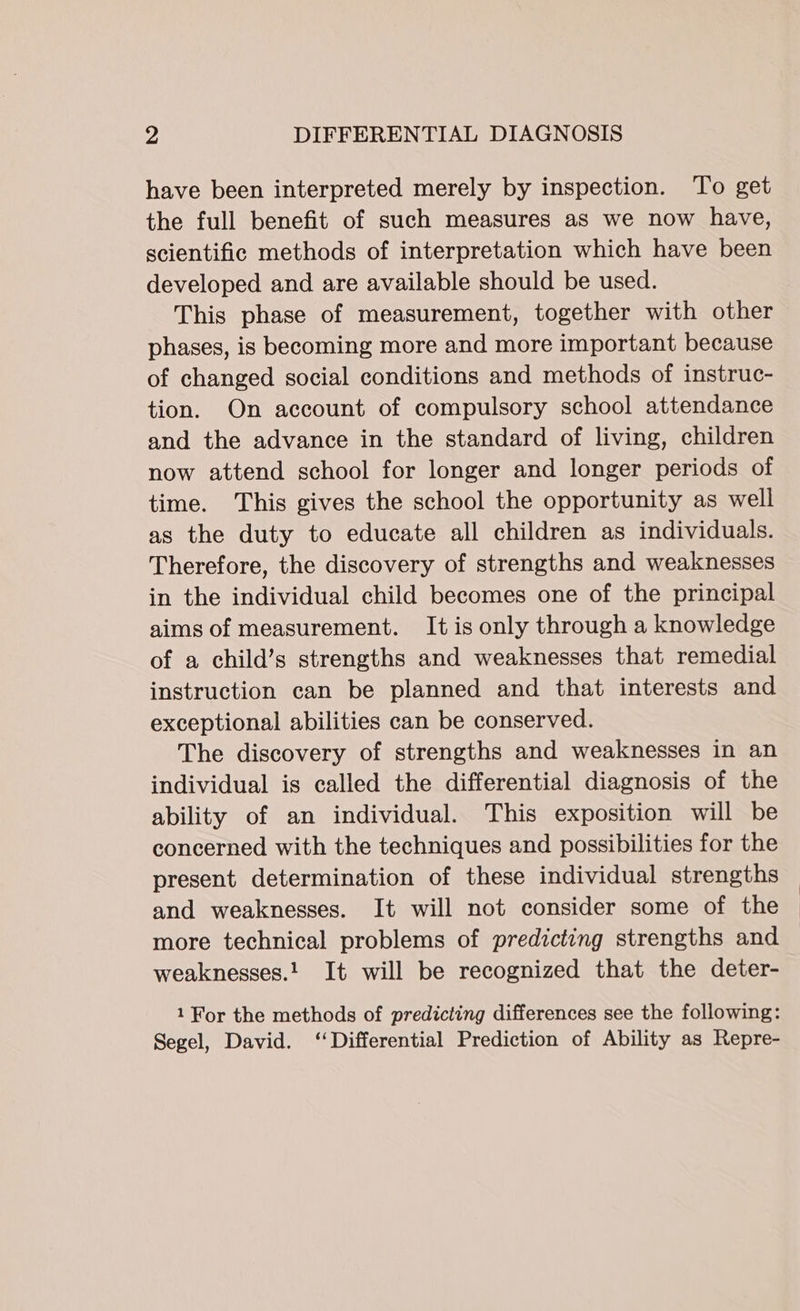 have been interpreted merely by inspection. ‘To get the full benefit of such measures as we now have, scientific methods of interpretation which have been developed and are available should be used. This phase of measurement, together with other phases, is becoming more and more important because of changed social conditions and methods of instruc- tion. On account of compulsory school attendance and the advance in the standard of living, children now attend school for longer and longer periods of time. This gives the school the opportunity as well as the duty to educate all children as individuals. Therefore, the discovery of strengths and weaknesses in the individual child becomes one of the principal aims of measurement. It is only through a knowledge of a child’s strengths and weaknesses that remedial instruction can be planned and that interests and exceptional abilities can be conserved. The discovery of strengths and weaknesses in an individual is called the differential diagnosis of the ability of an individual. This exposition will be concerned with the techniques and possibilities for the present determination of these individual strengths and weaknesses. It will not consider some of the more technical problems of predicting strengths and weaknesses.! It will be recognized that the deter- 1 For the methods of predicting differences see the following: Segel, David. ‘Differential Prediction of Ability as Repre-