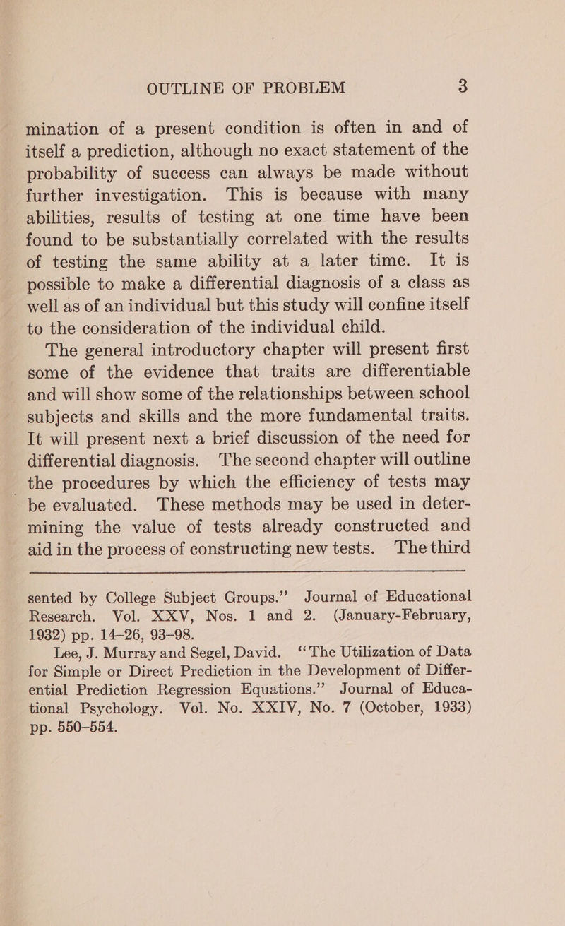 mination of a present condition is often in and of itself a prediction, although no exact statement of the probability of success can always be made without further investigation. This is because with many abilities, results of testing at one time have been found to be substantially correlated with the results of testing the same ability at a later time. It is possible to make a differential diagnosis of a class as well as of an individual but this study will confine itself to the consideration of the individual child. The general introductory chapter will present first some of the evidence that traits are differentiable and will show some of the relationships between school subjects and skills and the more fundamental traits. It will present next a brief discussion of the need for differential diagnosis. The second chapter will outline _ the procedures by which the efficiency of tests may be evaluated. These methods may be used in deter- mining the value of tests already constructed and aid in the process of constructing new tests. The third sented by College Subject Groups.” Journal of Educational Research. Vol. XXV, Nos. 1 and 2. (January-February, 1932) pp. 14-26, 93-98. Lee, J. Murray and Segel, David. ‘‘The Utilization of Data for Simple or Direct Prediction in the Development of Differ- ential Prediction Regression Equations.”’ Journal of Educa- tional Psychology. Vol. No. XXIV, No. 7 (October, 1933) pp. 550-554.
