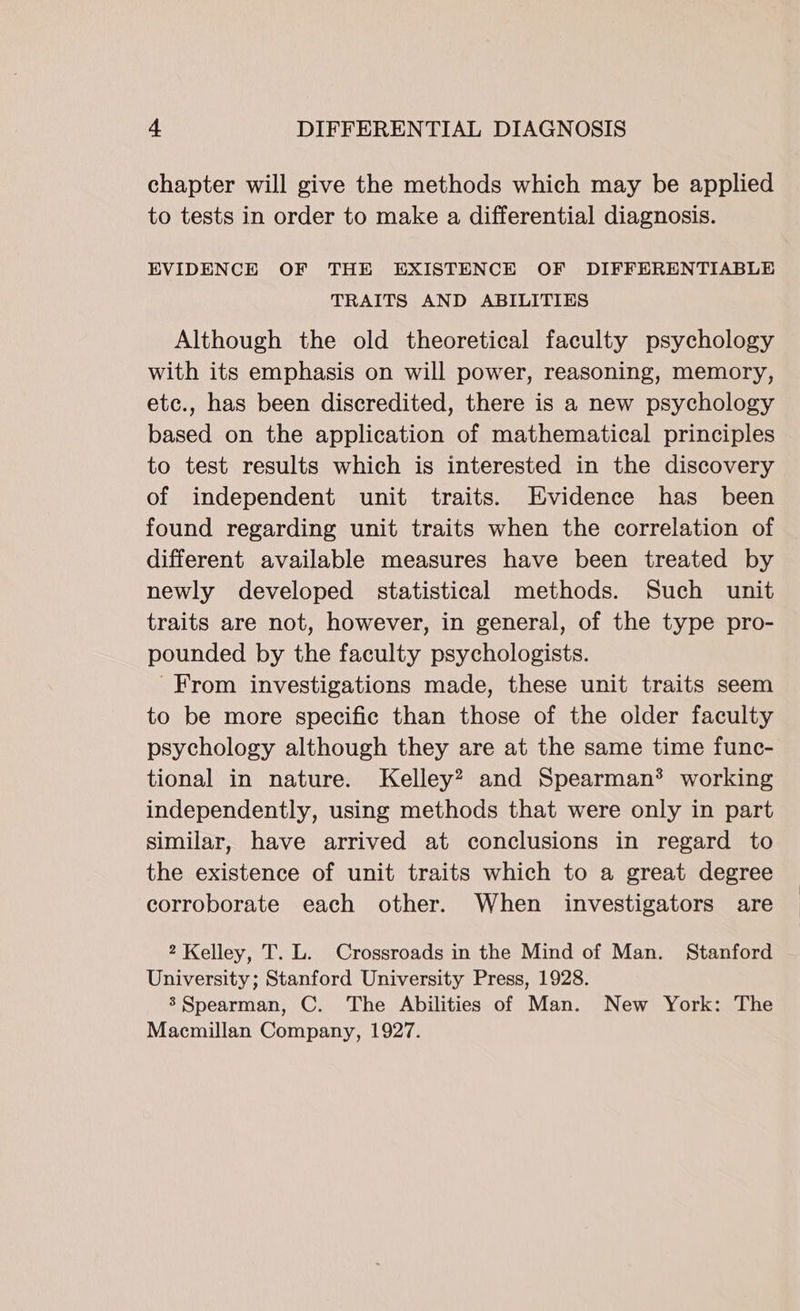 chapter will give the methods which may be applied to tests in order to make a differential diagnosis. EVIDENCE OF THE EXISTENCE OF DIFFERENTIABLE TRAITS AND ABILITIES Although the old theoretical faculty psychology with its emphasis on will power, reasoning, memory, etc., has been discredited, there is a new psychology based on the application of mathematical principles to test results which is interested in the discovery of independent unit traits. Evidence has been found regarding unit traits when the correlation of different available measures have been treated by newly developed statistical methods. Such unit traits are not, however, in general, of the type pro- pounded by the faculty psychologists. From investigations made, these unit traits seem to be more specific than those of the older faculty psychology although they are at the same time func- tional in nature. Kelley? and Spearman® working independently, using methods that were only in part similar, have arrived at conclusions in regard to the existence of unit traits which to a great degree corroborate each other. When investigators are 2 Kelley, T. L. Crossroads in the Mind of Man. Stanford University; Stanford University Press, 1928. 3’ Spearman, C. The Abilities of Man. New York: The Macmillan Company, 1927.