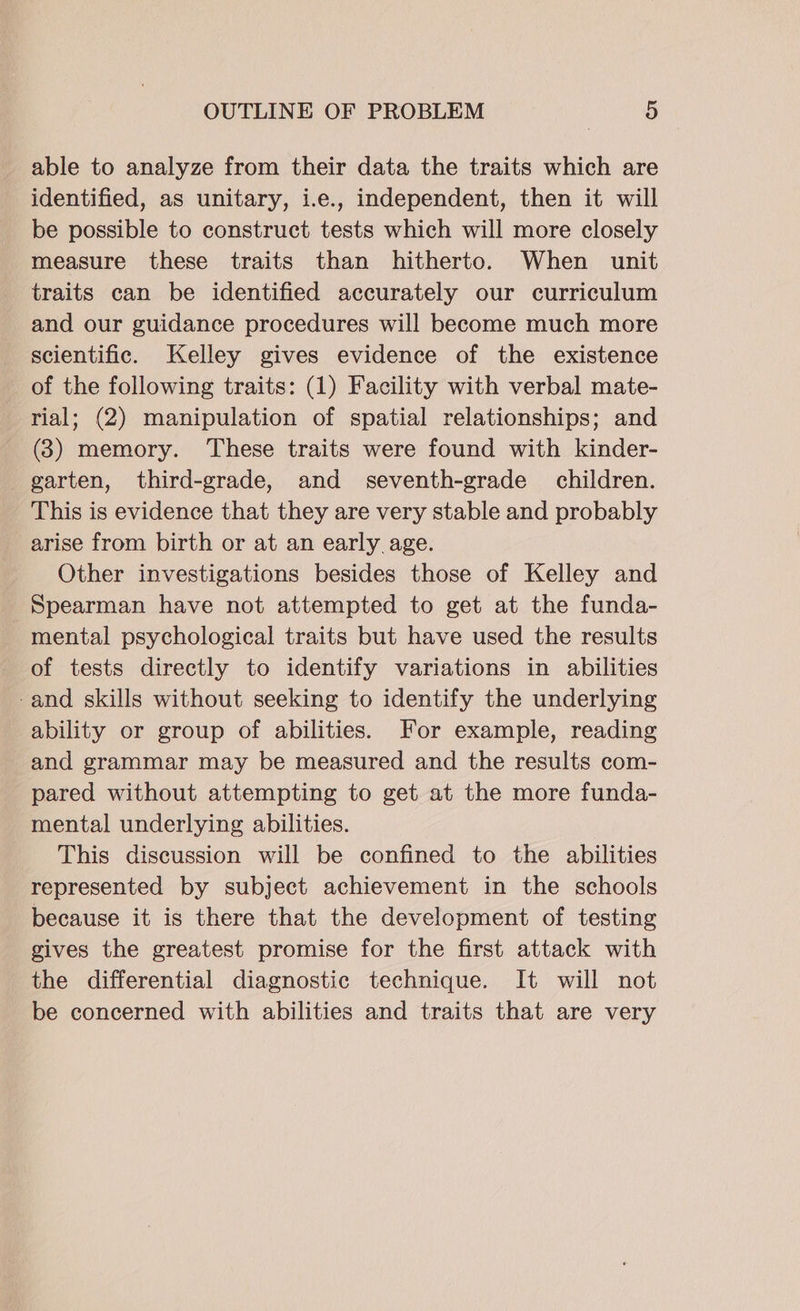 able to analyze from their data the traits which are identified, as unitary, i.e., independent, then it will be possible to construct tests which will more closely measure these traits than hitherto. When unit traits can be identified accurately our curriculum and our guidance procedures will become much more scientific. Kelley gives evidence of the existence of the following traits: (1) Facility with verbal mate- rial; (2) manipulation of spatial relationships; and (3) memory. ‘These traits were found with kinder- _garten, third-grade, and seventh-grade children. This is evidence that they are very stable and probably arise from birth or at an early age. Other investigations besides those of Kelley and Spearman have not attempted to get at the funda- mental psychological traits but have used the results of tests directly to identify variations in abilities -and skills without seeking to identify the underlying ability or group of abilities. For example, reading and grammar may be measured and the results com- pared without attempting to get at the more funda- mental underlying abilities. This discussion will be confined to the abilities represented by subject achievement in the schools because it is there that the development of testing gives the greatest promise for the first attack with the differential diagnostic technique. It will not be concerned with abilities and traits that are very