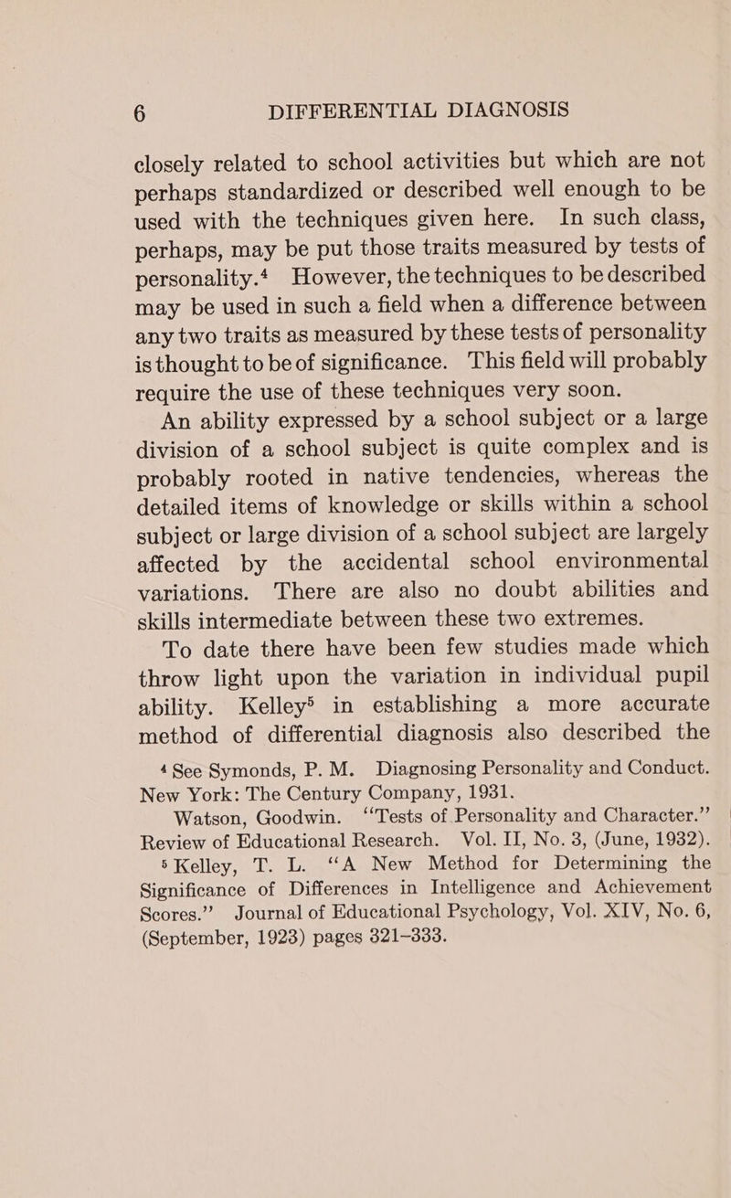 closely related to school activities but which are not perhaps standardized or described well enough to be used with the techniques given here. In such class, perhaps, may be put those traits measured by tests of personality. However, the techniques to be described may be used in such a field when a difference between any two traits as measured by these tests of personality is thought to be of significance. This field will probably require the use of these techniques very soon. An ability expressed by a school subject or a large division of a school subject is quite complex and is probably rooted in native tendencies, whereas the detailed items of knowledge or skills within a school subject or large division of a school subject are largely affected by the accidental school environmental variations. There are also no doubt abilities and skills intermediate between these two extremes. To date there have been few studies made which throw light upon the variation in individual pupil ability. Kelley&gt; in establishing a more accurate method of differential diagnosis also described the 4See Symonds, P.M. Diagnosing Personality and Conduct. New York: The Century Company, 1931. Watson, Goodwin. “Tests of Personality and Character.” Review of Educational Research. Vol. II, No. 3, (June, 1932). 5 Kelley, T. L. ‘A New Method for Determining the Significance of Differences in Intelligence and Achievement Scores.” Journal of Educational Psychology, Vol. XIV, No. 6, (September, 1923) pages 321-333.