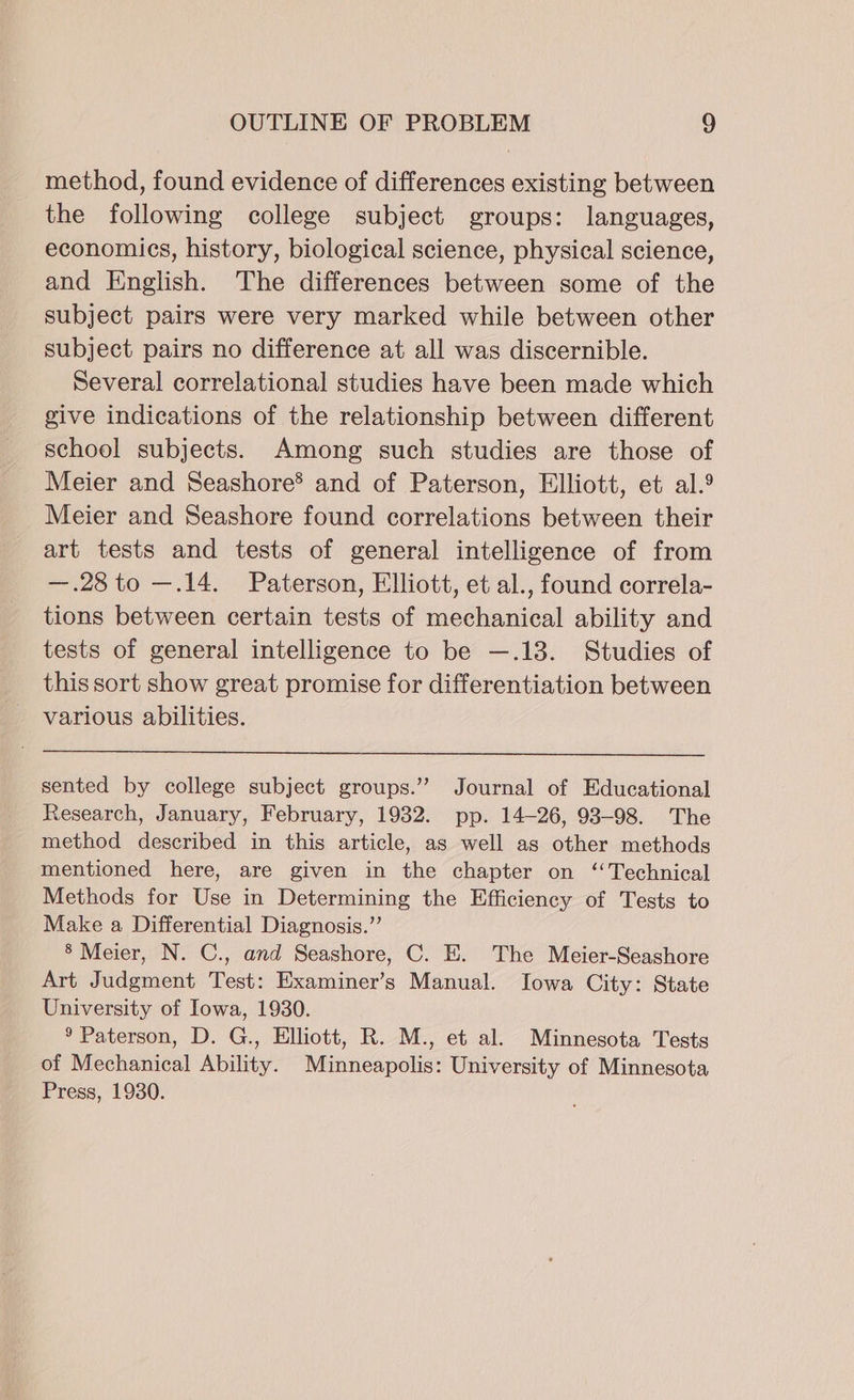 method, found evidence of differences existing between the following college subject groups: languages, economics, history, biological science, physical science, and English. The differences between some of the subject pairs were very marked while between other subject pairs no difference at all was discernible. Several correlational studies have been made which give indications of the relationship between different school subjects. Among such studies are those of Meier and Seashore® and of Paterson, Elliott, et al. Meier and Seashore found correlations between their art tests and tests of general intelligence of from —.28to —.14. Paterson, Elliott, et al., found correla- tions between certain tests of mechanical ability and tests of general intelligence to be —.13. Studies of this sort show great promise for differentiation between various abilities. sented by college subject groups.” Journal of Educational Research, January, February, 1932. pp. 14-26, 93-98. The method described in this article, as well as other methods mentioned here, are given in the chapter on ‘Technical Methods for Use in Determining the Efficiency of Tests to Make a Differential Diagnosis.” § Meier, N. C., and Seashore, C. E. The Meier-Seashore Art Judgment Test: Examiner’s Manual. Iowa City: State University of Iowa, 1930. 9 Paterson, D. G., Elliott, R. M., et al. Minnesota Tests of Mechanical Ability. Minneapolis: University of Minnesota Press, 1980.