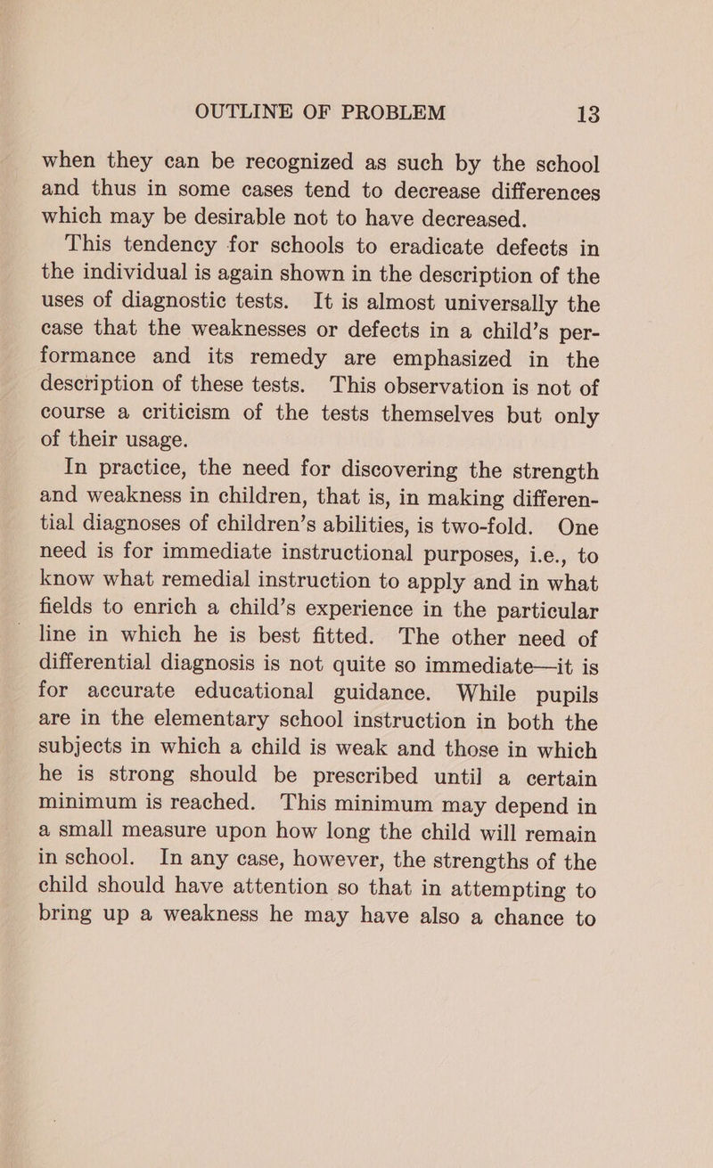 when they can be recognized as such by the school and thus in some cases tend to decrease differences which may be desirable not to have decreased. This tendency for schools to eradicate defects in the individual is again shown in the description of the uses of diagnostic tests. It is almost universally the case that the weaknesses or defects in a child’s per- formance and its remedy are emphasized in the description of these tests. This observation is not of course a criticism of the tests themselves but only of their usage. In practice, the need for discovering the strength and weakness in children, that is, in making differen- tial diagnoses of children’s abilities, is two-fold. One need is for immediate instructional purposes, i.e., to know what remedial instruction to apply and in what fields to enrich a child’s experience in the particular line in which he is best fitted. The other need of differential diagnosis is not quite so immediate—it is for accurate educational guidance. While pupils are in the elementary school instruction in both the subjects in which a child is weak and those in which he is strong should be prescribed until a certain minimum is reached. This minimum may depend in a small measure upon how long the child will remain in school. In any case, however, the strengths of the child should have attention so that in attempting to bring up a weakness he may have also a chance to