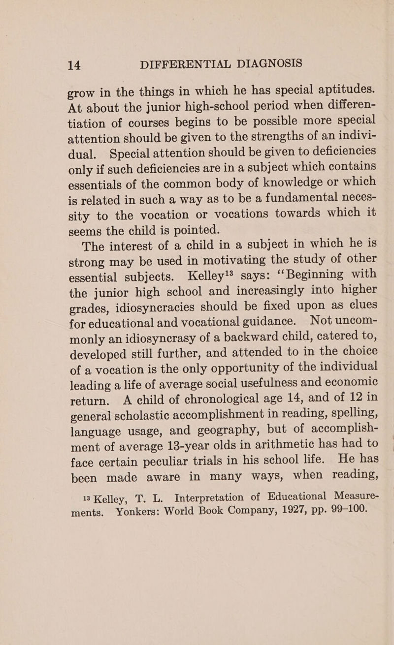 grow in the things in which he has special aptitudes. At about the junior high-school period when differen- tiation of courses begins to be possible more special attention should be given to the strengths of an indivi- dual. Special attention should be given to deficiencies only if such deficiencies are in a subject which contains essentials of the common body of knowledge or which is related in such a way as to be a fundamental neces- sity to the vocation or vocations towards which it seems the child is pointed. The interest of a child in a subject in which he is strong may be used in motivating the study of other essential subjects. Kelley!® says: “Beginning with the junior high school and increasingly into higher grades, idiosyneracies should be fixed upon as clues for educational and vocational guidance. Not uncom- monly an idiosyncrasy of a backward child, catered to, developed still further, and attended to in the choice of a vocation is the only opportunity of the individual leading a life of average social usefulness and economic return. A child of chronological age 14, and of 12 in general scholastic accomplishment in reading, spelling, language usage, and geography, but of accomplish- ment of average 13-year olds in arithmetic has had to face certain peculiar trials in his school life. He has been made aware in many ways, when reading, 13 Kelley, T. L. Interpretation of Educational Measure- ments. Yonkers: World Book Company, 1927, pp. 99-100.