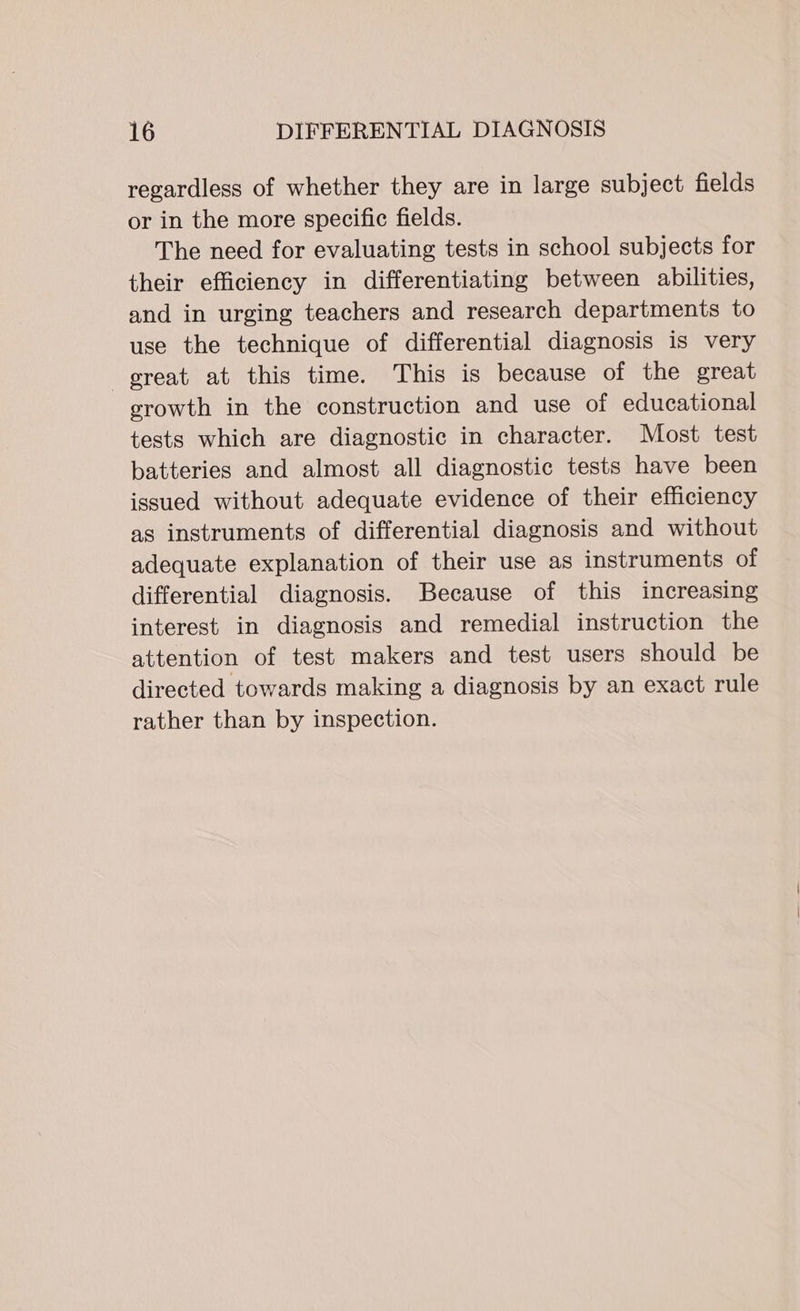 regardless of whether they are in large subject fields or in the more specific fields. The need for evaluating tests in school subjects for their efficiency in differentiating between abilities, and in urging teachers and research departments to use the technique of differential diagnosis is very great at this time. This is because of the great erowth in the construction and use of educational tests which are diagnostic in character. Most test batteries and almost all diagnostic tests have been issued without adequate evidence of their efficiency as instruments of differential diagnosis and without adequate explanation of their use as instruments of differential diagnosis. Because of this increasing interest in diagnosis and remedial instruction the attention of test makers and test users should be directed towards making a diagnosis by an exact rule rather than by inspection.