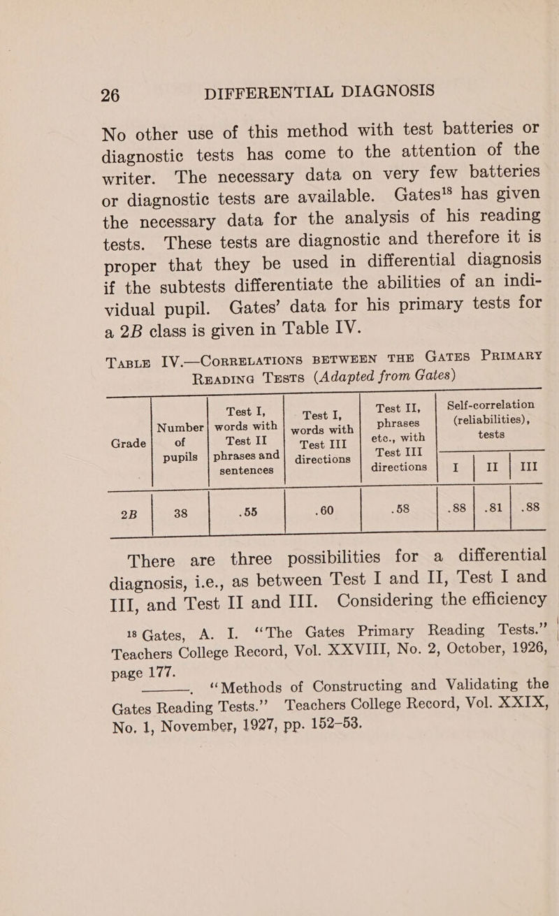 No other use of this method with test batteries or diagnostic tests has come to the attention of the writer. ‘The necessary data on very few batteries or diagnostic tests are available. Gates!® has given the necessary data for the analysis of his reading tests. These tests are diagnostic and therefore it is proper that they be used in differential diagnosis if the subtests differentiate the abilities of an indi- vidual pupil. Gates’ data for his primary tests for a 2B class is given in Table IV. Test I, Test I Test II, Self-correlation Number | words with | ,ords aay phrases (reliabilities), Grade of Test II Test III ete., with tests pupils | phrasesand| girections Test III sentences directions I | II | 71T aie ie ene weed ec NT Se 2B 38 55 . 60 | .58 .88 | .81] .88 There are three possibilities for a differential diagnosis, i.e., as between Test I and II, Test I and III, and Test II and III. Considering the efficiency 18 Gates, A. I. ‘‘The Gates Primary Reading Tests.” | Teachers College Record, Vol. XXVIII, No. 2, October, 1926, | page 177. “Methods of Constructing and Validating the Gates Reading Tests.’ Teachers College Record, Vol. XXIX, No. 1, November, 1927, pp. 152-53.