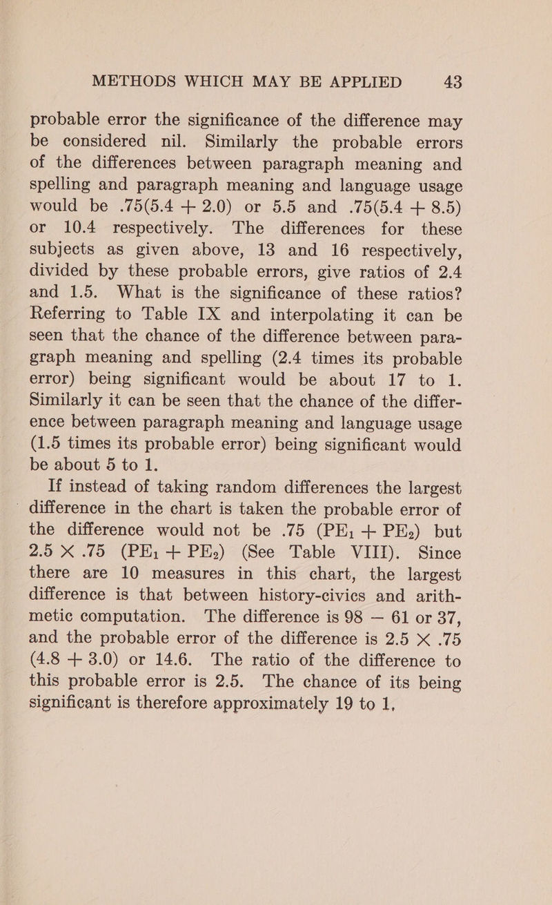 probable error the significance of the difference may be considered nil. Similarly the probable errors of the differences between paragraph meaning and spelling and paragraph meaning and language usage would be .75(5.4 + 2.0) or 5.5 and .75(5.4 + 8.5) or 10.4 respectively. The differences for these subjects as given above, 13 and 16 respectively, divided by these probable errors, give ratios of 2.4 and 1.5. What is the significance of these ratios? Referring to Table IX and interpolating it can be seen that the chance of the difference between para- graph meaning and spelling (2.4 times its probable error) being significant would be about 17 to 1. Similarly it can be seen that the chance of the differ- ence between paragraph meaning and language usage (1.5 times its probable error) being significant would be about 5 to 1. If instead of taking random differences the largest difference in the chart is taken the probable error of the difference would not be .75 (PE; + PE.) but 2.5 X .75 (PEi + PE.) (See Table VIII). Since there are 10 measures in this chart, the largest difference is that between history-civics and arith- metic computation. The difference is 98 — 61 or 37, and the probable error of the difference is 2.5 &lt; .75 (4.8 + 3.0) or 14.6. The ratio of the difference to this probable error is 2.5. The chance of its being significant is therefore approximately 19 to 1,