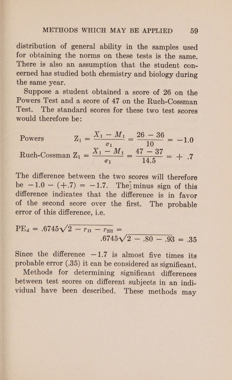 distribution of general ability in the samples used for obtaining the norms on these tests is the same. There is also an assumption that the student con- cerned has studied both chemistry and biology during the same year. Suppose a student obtained a score of 26 on the Powers Test and a score of 47 on the Ruch-Cossman Test. The standard scores for these two test scores would therefore be: Powers LZ, = ———— = = —1.0 Ruch-Cossman Z, = —————* = —__= = 4 7 The difference between the two scores will therefore be —1.0 — (+.7) = —1.7. The: minus sign of this difference indicates that the difference is in favor of the second score over the first. The probable error of this difference, i.e. Pa = 6745/2 — fn — ton = .67454/2 = 80 — 03 = .35 Since the difference —1.7 is almost five times its probable error (.35) it can be considered as significant. Methods for determining significant differences between test scores on different subjects in an indi- vidual have been described. These methods may