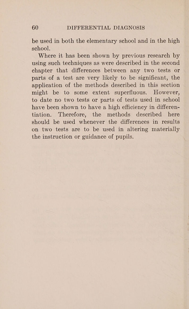 be used in both the elementary school and in the high school. Where it has been shown by previous research by using such techniques as were described in the second chapter that differences between any two tests or parts of a test are very likely to be significant, the application of the methods described in this section might be to some extent superfluous. However, to date no two tests or parts of tests used in school have been shown to have a high efficiency in differen- tiation. Therefore, the methods described here should be used whenever the differences in results on two tests are to be used in altering materially the instruction or guidance of pupils.