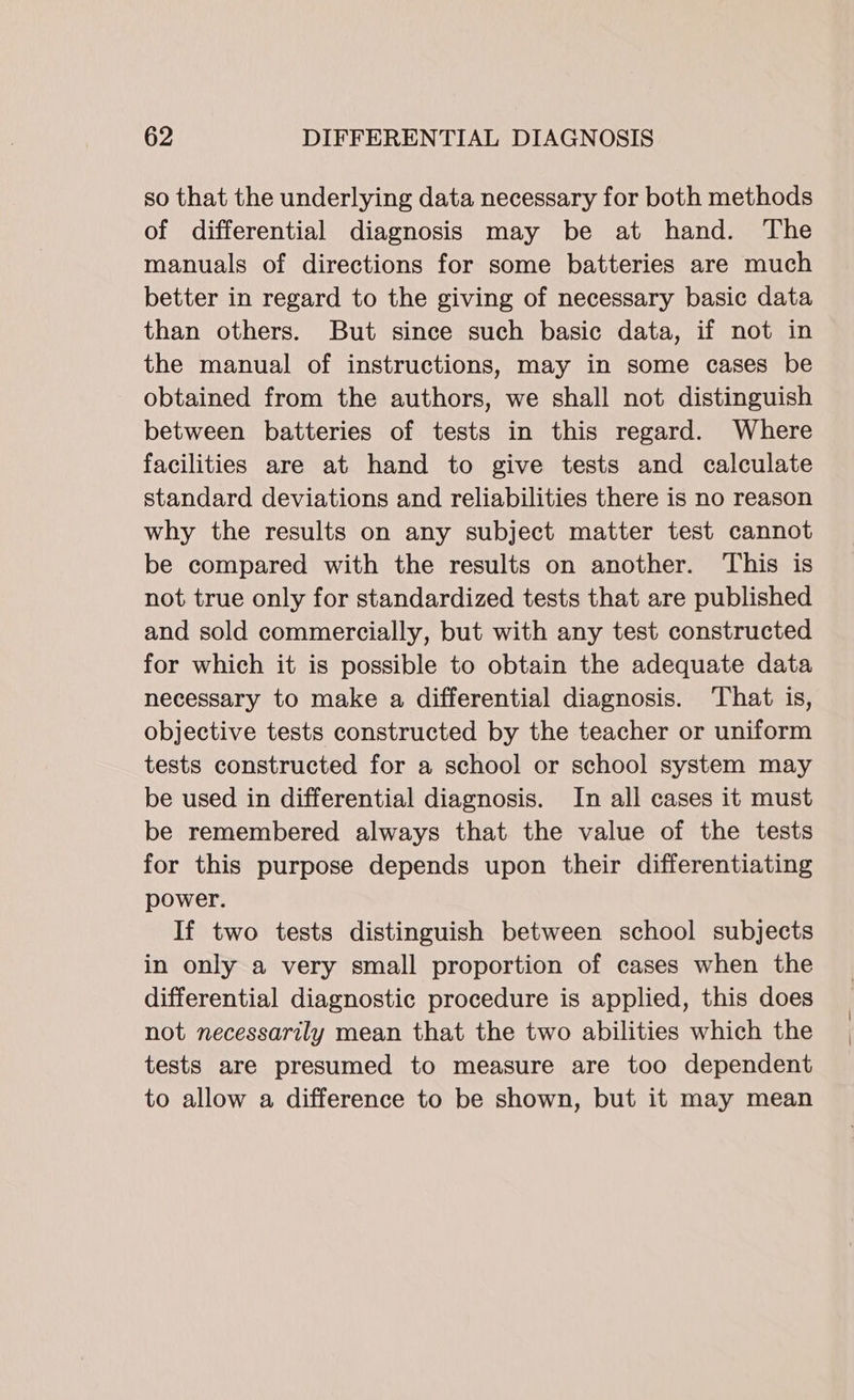 so that the underlying data necessary for both methods of differential diagnosis may be at hand. The manuals of directions for some batteries are much better in regard to the giving of necessary basic data than others. But since such basic data, if not in the manual of instructions, may in some cases be obtained from the authors, we shall not distinguish between batteries of tests in this regard. Where facilities are at hand to give tests and calculate standard deviations and reliabilities there is no reason why the results on any subject matter test cannot be compared with the results on another. This is not true only for standardized tests that are published and sold commercially, but with any test constructed for which it is possible to obtain the adequate data necessary to make a differential diagnosis. ‘That is, objective tests constructed by the teacher or uniform tests constructed for a school or school system may be used in differential diagnosis. In all cases it must be remembered always that the value of the tests for this purpose depends upon their differentiating power. If two tests distinguish between school subjects in only a very small proportion of cases when the differential diagnostic procedure is applied, this does not necessarily mean that the two abilities which the tests are presumed to measure are too dependent to allow a difference to be shown, but it may mean