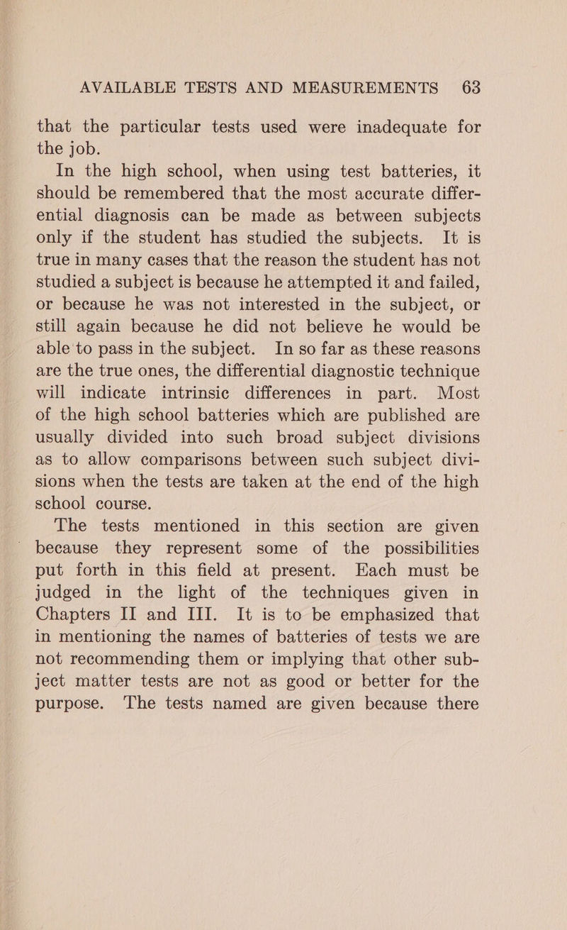 that the particular tests used were inadequate for the job. In the high school, when using test batteries, it should be remembered that the most accurate differ- ential diagnosis can be made as between subjects only if the student has studied the subjects. It is true in many cases that the reason the student has not studied a subject is because he attempted it and failed, or because he was not interested in the subject, or still again because he did not believe he would be able'to pass in the subject. In so far as these reasons are the true ones, the differential diagnostic technique will indicate intrinsic differences in part. Most of the high school batteries which are published are usually divided into such broad subject divisions as to allow comparisons between such subject divi- sions when the tests are taken at the end of the high school course. The tests mentioned in this section are given - because they represent some of the possibilities put forth in this field at present. Each must be judged in the light of the techniques given in Chapters II and III. It is to be emphasized that in mentioning the names of batteries of tests we are not recommending them or implying that other sub- ject matter tests are not as good or better for the purpose. ‘The tests named are given because there