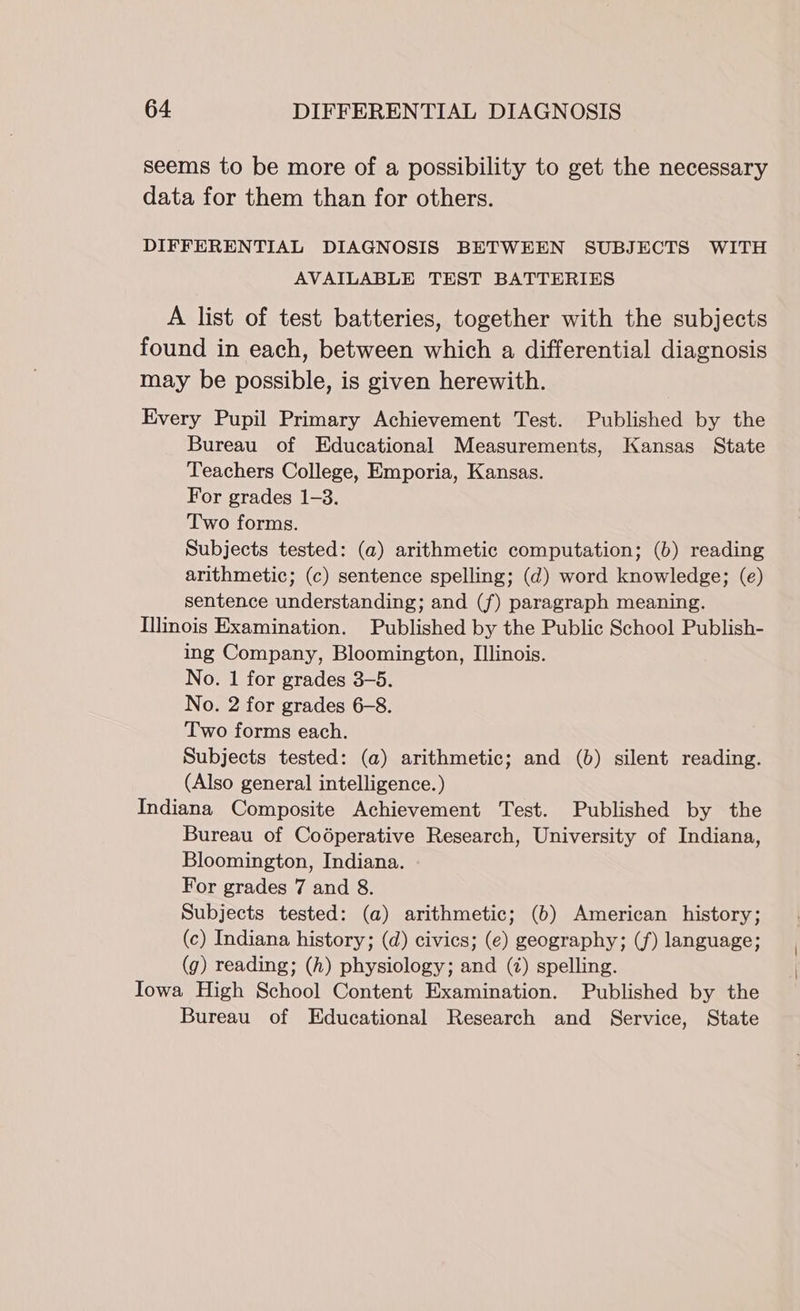seems to be more of a possibility to get the necessary data for them than for others. DIFFERENTIAL DIAGNOSIS BETWEEN SUBJECTS WITH AVAILABLE TEST BATTERIES A list of test batteries, together with the subjects found in each, between which a differential diagnosis may be possible, is given herewith. Every Pupil Primary Achievement Test. Published by the Bureau of Educational Measurements, Kansas State Teachers College, Emporia, Kansas. For grades 1-3. Two forms. Subjects tested: (a) arithmetic computation; (6) reading arithmetic; (c) sentence spelling; (d) word knowledge; (e) sentence understanding; and (f) paragraph meaning. Illinois Examination. Published by the Public School Publish- ing Company, Bloomington, Illinois. No. 1 for grades 3-5. No. 2 for grades 6-8. Two forms each. Subjects tested: (a) arithmetic; and (b) silent reading. (Also general intelligence.) Indiana Composite Achievement Test. Published by the Bureau of Codéperative Research, University of Indiana, Bloomington, Indiana. For grades 7 and 8. Subjects tested: (a) arithmetic; (6) American history; (c) Indiana history; (d) civics; (e) geography; (f) language; (g) reading; (h) physiology; and (7) spelling. Iowa High School Content Examination. Published by the Bureau of Educational Research and Service, State