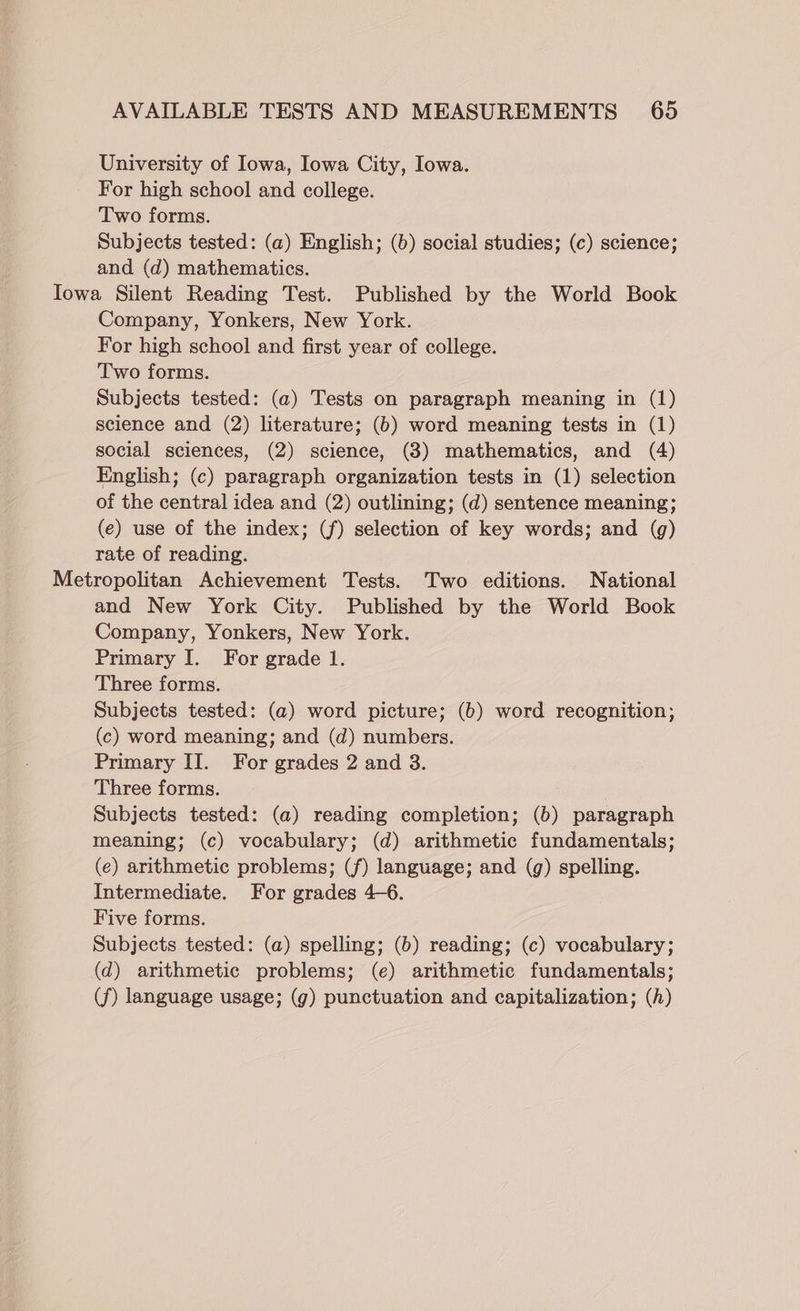 University of Iowa, Iowa City, Iowa. For high school and college. Two forms. Subjects tested: (a) English; (b) social studies; (c) science; and (d) mathematics. Iowa Silent Reading Test. Published by the World Book Company, Yonkers, New York. For high school and first year of college. Two forms. Subjects tested: (a) Tests on paragraph meaning in (1) science and (2) literature; (6) word meaning tests in (1) social sciences, (2) science, (3) mathematics, and (4) English; (c) paragraph organization tests in (1) selection of the central idea and (2) outlining; (d) sentence meaning; (e) use of the index; (f) selection of key words; and (g) rate of reading. Metropolitan Achievement Tests. Two editions. National and New York City. Published by the World Book Company, Yonkers, New York. Primary I. For grade 1. Three forms. Subjects tested: (a) word picture; (b) word recognition; (c) word meaning; and (d) numbers. Primary II. For grades 2 and 38. Three forms. Subjects tested: (a) reading completion; (6) paragraph meaning; (c) vocabulary; (d) arithmetic fundamentals; (e) arithmetic problems; (f) language; and (g) spelling. Intermediate. For grades 4-6. Five forms. Subjects tested: (a) spelling; (6b) reading; (c) vocabulary; (d) arithmetic problems; (e) arithmetic fundamentals; (f) language usage; (g) punctuation and capitalization; (h)