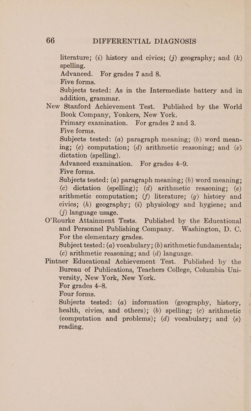 literature; (¢) history and civics; (j) geography; and (k) spelling. Advanced. For grades 7 and 8. Five forms. Subjects tested: As in the Intermediate battery and in addition, grammar. Book Company, Yonkers, New York. Primary examination. For grades 2 and 3. Five forms. Subjects tested: (a) paragraph meaning; (b) word mean- ing; (c) computation; (d) arithmetic reasoning; and (e) dictation (spelling). Advanced examination. For grades 4-9. Five forms. Subjects tested: (a) paragraph meaning; (6) word meaning; (c) dictation (spelling); (d) arithmetic reasoning; (e) arithmetic computation; (f) literature; (g) history and civics; (h) geography; (¢) physiology and hygiene; and (j) language usage. 3 and Personnel Publishing Company. Washington, D. C. For the elementary grades. Subject tested: (a) vocabulary; (b) arithmetic fundamentals; (c) arithmetic reasoning; and (d) language. Bureau of Publications, Teachers College, Columbia Uni- versity, New York, New York. For grades 4-8. Four forms. Subjects tested: (a) information (geography, history, health, civics, and others); (b) spelling; (c) arithmetic (computation and problems); (d) vocabulary; and (e) reading.